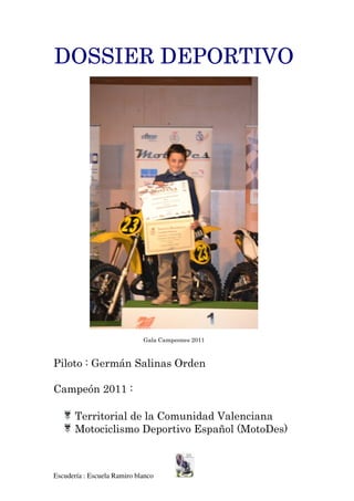 DOSSIER DEPORTIVO




                             Gala Campeones 2011



Piloto : Germán Salinas Orden

Campeón 2011 :

       Territorial de la Comunidad Valenciana
       Motociclismo Deportivo Español (MotoDes)



Escudería : Escuela Ramiro blanco
 