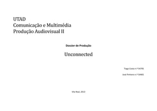 UTAD
Comunicaçao e Multimedia
Produçao Audiovisual II
Dossier de Produção

Unconnected
Tiago Costa n.º 54795
José Pinheiro n.º 54465

Vila Real, 2013

 