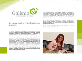Un equipo creativo, innovador, dinámico
y riguroso
Tiene amplia experiencia como docente invitada en universidades y
tutoriza a alumnos en formación procedentes del máster de
Comunicación Cientíﬁca (UPF-IDEC) y de la Universitat Oberta de
Catalunya. Conferenciante y formadora en el ámbito de la
comunicación cientíﬁca, las redes sociales y la marca personal en el
ámbito de la Salud. 

Es miembro y socia de asociaciones y grupos de trabajo como la
sección colegial de e-salud del Colegio de Médicos de Barcelona, la
Asociación Catalana de Comunicación Cientíﬁca y su sección de
emprendedores o AERCO.

El año pasado publicó “Las Maravillas de la Flora”, un libro de
divulgación sobre la Flora Intestinal.
En Galènia colaboramos conjuntamente profesionales de diferentes
disciplinas: médicos, biólogos, periodistas, relaciones públicas,
fotógrafos, diseñadores, webmasters, editores y traductores. De
esta forma, damos un carácter multidisciplinar a nuestro trabajo.

Galènia está dirigido por su fundadora, la Dra. Margarida Mas,
licenciada en  Medicina y Cirugía  por la Universidad Autónoma de
Barcelona (UAB), máster en Comunicación Cientíﬁca, especialización en
Comunicación Médica (UPF-IDEC), y postgrado en Comunicación en
Redes Sociales. En sus inicios colaboró como redactora médica con
el Departamento de Comunicación y Relaciones Externas del Hospital
Clínico de Barcelona, el Instituto de Investigaciones Biomédicas August
Pi i Sunyer (IDIBAPS), el Observatorio de Comunicación Cientíﬁca de la
Universidad Pompeu Fabra  (OCC-UPF)  y la agencia de noticias on-
line  Biomedia. Desde ﬁnales de 2002 trabaja como
freelance  realizando proyectos de comunicación médica, y desde
2004 lo hace bajo la marca Galènia.
5
 