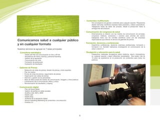 Comunicamos salud a cualquier público
y en cualquier formato
Nuestros servicios se agrupan en 7 áreas principales:

• Consultoria estratégica
• Diseño del Plan de Comunicación on-line y oﬀ-line

• Arquitectura de marca, braning y personal branding

• Gestión de la reputación

• Comunicación de crisis

• Formación de portavoces

• Evaluación de resultados

• Gabinete de Prensa
	 • Redacción de notas de prensa, dossier de prensa y otros soportes.

	 • Plan de medios 

	 • Envíos de notas de prensa y seguimiento de prensa

	 • Organización de ruedas de prensa

• Atención y gestión de los periodistas

	 • Base de datos propia de medios de comunicación, bloggers y otros públicos

	 • Coordinación de la comunicación oﬄine y online

	 • Monotorización de resultados y clipping 

• Comunicación digital
• Plan de Social Media

• Gestión de perﬁles en redes sociales

• Analítica web, SEO y SEM

• Diseño web

• Diseño blog

• Auditoria de la reputación digital

• Ibound marketing (Marketing de contenidos o de atracción)

• Eventos 2.0
• Contenidos multiformato
• Nos encargamos de generar contenido para cualquier soporte. Preparamos
desde memorias cientíﬁcas impresas hasta podcasts y vídeos corporativos.
Trabajamos todas las fases del proceso, desde la producción hasta la
entrega ﬁnal del producto

• Comunicación de congresos de salud
• Externalizamos la relación con los medios de comunicación de jornadas,
congresos médicos, simposios y eventos para clientes del sector,
trabajando tanto con los comités cientíﬁcos como con las empresas
organizadoras que ofrecen el servicio de gabinete de prensa

• Formación, docencia y conferencias
• Impartimos conferencias, docencia, prácticas profesionales, formación y
formación 2.0. También realizamos investigación en comunicación de la
salud y salud 2.0

• Divulgación y educación para la salud
• Preparamos materiales divulgativos sobre medicina, salud y biomedicina,
en cualquier soporte y según diferentes necesidades.  Nos avalan más de
10 años de experiencia en la producción de contenidos para todos los
públicos
6
 