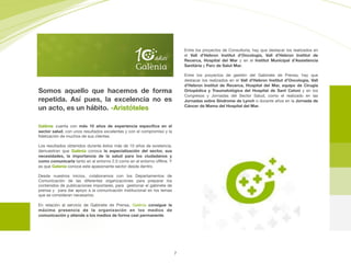 Galènia cuenta con más 10 años de experiencia especíﬁca en el
sector salud, con unos resultados excelentes y con el compromiso y la
ﬁdelización de muchos de sus clientes.

Los resultados obtenidos durante éstos más de 10 años de existencia,
demuestran que Galènia conoce la especialización del sector, sus
necesidades, la importancia de la salud para los ciudadanos y
como comunicarla tanto en el entorno 2.0 como en el entorno oﬄine. Y
es que Galenia conoce este apasionante sector desde dentro.

Desde nuestros inicios, colaboramos con los Departamentos de
Comunicación de las diferentes organizaciones para preparar los
contenidos de publicaciones importares, para gestionar el gabinete de
prensa y para dar apoyo a la comunicación institucional en los temas
que se consideran necesarios.

En relación al servicio de Gabinete de Prensa, Galènia consigue la
máxima presencia de la organización en los medios de
comunicación y atiende a los medios de forma casi permanente.
Entre los proyectos de Consultoría, hay que destacar los realizados en
el Vall d’Hebron Institut d’Oncologia, Vall d’Hebron Institut de
Recerca, Hospital del Mar y en el Institut Municipal d’Assistència
Sanitària y Parc de Salut Mar.
Entre los proyectos de gestión del Gabinete de Prensa, hay que
destacar los realizados en el Vall d’Hebron Institut d’Oncologia, Vall
d’Hebron Institut de Recerca, Hospital del Mar, equipo de Cirugía
Ortopédica y Traumatológica del Hospital de Sant Celoni y en los
Congresos y Jornadas del Sector Salud, como el realizado en las
Jornadas sobre Síndrome de Lynch o durante años en la Jornada de
Cáncer de Mama del Hospital del Mar.
Somos aquello que hacemos de forma
repetida. Así pues, la excelencia no es
un acto, es un hábito. -Aristóteles
7
 