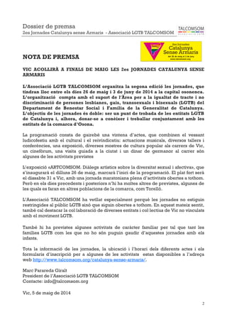 2
NOTA DE PREMSA
VIC ACOLLIRÀ A FINALS DE MAIG LES 2es JORNADES CATALUNYA SENSE
ARMARIS
L’Associació LGTB TALCOMSOM organitza la segona edició les jornades, que
tindran lloc entre els dies 26 de maig i 3 de juny de 2014 a la capital osonenca.
L’organització compta amb el suport de l'Àrea per a la igualtat de tracte i no
discriminació de persones lesbianes, gais, transsexuals i bisexuals (LGTB) del
Departament de Benestar Social i Família de la Generalitat de Catalunya.
L’objectiu de les jornades és doble: ser un punt de trobada de les entitats LGTB
de Catalunya i, alhora, donar-se a conèixer i treballar conjuntament amb les
entitats de la comarca d’Osona.
La programació consta de gairebé una vintena d’actes, que combinen el vessant
ludicofestiu amb el cultural i el reivindicatiu: actuacions musicals, diversos tallers i
conferències, una exposició, diverses mostres de cultura popular als carrers de Vic,
un cinefòrum, una visita guiada a la ciutat i un dinar de germanor al carrer són
algunes de les activitats previstes
L’exposició «ARTCOMSOM. Diàlegs artístics sobre la diversitat sexual i afectiva», que
s’inaugurarà el dilluns 26 de maig, marcarà l’inici de la programació. El plat fort serà
el dissabte 31 a Vic, amb una jornada maratoniana plena d’activitats obertes a tothom.
Però en els dies precedents i posteriors n’hi ha moltes altres de previstes, algunes de
les quals es faran en altres poblacions de la comarca, com Torelló.
L’Associació TALCOMSOM ha vetllat especialment perquè les jornades no estiguin
restringides al públic LGTB sinó que siguin obertes a tothom. En aquest mateix sentit,
també cal destacar la col·laboració de diverses entitats i col·lectius de Vic no vinculats
amb el moviment LGTB.
També hi ha previstes algunes activitats de caràcter familiar per tal que tant les
famílies LGTB com les que no ho són puguin gaudir d’aquestes jornades amb els
infants.
Tota la informació de les jornades, la ubicació i l’horari dels diferents actes i els
formularis d’inscripció per a algunes de les activitats estan disponibles a l’adreça
web http://www.talcomsom.org/catalunya-sense-armaris/.
Marc Parareda Giralt
President de l’Associació LGTB TALCOMSOM
Contacte: info@talcomsom.org
Vic, 5 de maig de 2014
Dossier de premsa
2es Jornades Catalunya sense Armaris - Associació LGTB TALCOMSOM
 
