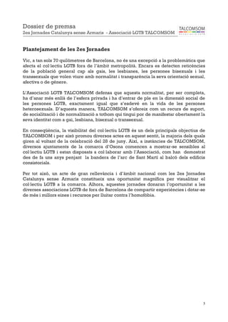 5
Plantejament de les 2es Jornades
Vic, a tan sols 70 quilòmetres de Barcelona, no és una excepció a la problemàtica que
afecta el col·lectiu LGTB fora de l’àmbit metropolità. Encara es detecten reticències
de la població general cap als gais, les lesbianes, les persones bisexuals i les
transsexuals que volen viure amb normalitat i transparència la seva orientació sexual,
afectiva o de gènere.
L’Associació LGTB TALCOMSOM defensa que aquesta normalitat, per ser completa,
ha d’anar més enllà de l’esfera privada i ha d’entrar de ple en la dimensió social de
les persones LGTB, exactament igual que s’esdevé en la vida de les persones
heterosexuals. D’aquesta manera, TALCOMSOM s’ofereix com un recurs de suport,
de socialització i de normalització a tothom qui tingui por de manifestar obertament la
seva identitat com a gai, lesbiana, bisexual o transsexual.
En conseqüència, la visibilitat del col·lectiu LGTB és un dels principals objectius de
TALCOMSOM i per això promou diversos actes en aquest sentit, la majoria dels quals
giren al voltant de la celebració del 28 de juny. Així, a instàncies de TALCOMSOM,
diversos ajuntaments de la comarca d’Osona comencen a mostrar-se sensibles al
col·lectiu LGTB i estan disposats a col·laborar amb l’Associació, com han demostrat
des de fa uns anys penjant la bandera de l’arc de Sant Martí al balcó dels edificis
consistorials.
Per tot això, un acte de gran rellevància i d’àmbit nacional com les 2es Jornades
Catalunya sense Armaris constitueix una oportunitat magnífica per visualitzar el
col·lectiu LGTB a la comarca. Alhora, aquestes jornades donaran l’oportunitat a les
diverses associacions LGTB de fora de Barcelona de compartir experiències i dotar-se
de més i millors eines i recursos per lluitar contra l’homofòbia.
Dossier de premsa
2es Jornades Catalunya sense Armaris - Associació LGTB TALCOMSOM
 