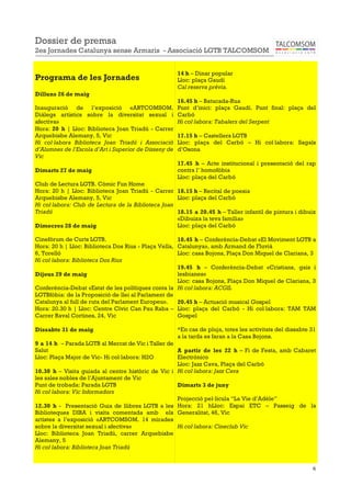 6
Programa de les Jornades
Dilluns 26 de maig
Inauguració de l’exposició «ARTCOMSOM.
Diàlegs artístics sobre la diversitat sexual i
afectiva»
Hora: 20 h | Lloc: Biblioteca Joan Triadú - Carrer
Arquebisbe Alemany, 5, Vic
Hi col·labora Biblioteca Joan Triadú i Associació
d’Alumnes de l’Escola d’Art i Superior de Disseny de
Vic
Dimarts 27 de maig
Club de Lectura LGTB. Còmic Fun Home
Hora: 20 h | Lloc: Biblioteca Joan Triadú - Carrer
Arquebisbe Alemany, 5, Vic
Hi col·labora: Club de Lectura de la Biblioteca Joan
Triadú
Dimecres 28 de maig
Cinefòrum de Curts LGTB.
Hora: 20 h | Lloc: Biblioteca Dos Rius - Plaça Vella,
6, Torelló
Hi col·labora: Biblioteca Dos Rius
Dijous 29 de maig
Conferència-Debat «Estat de les polítiques conta la
LGTBfòbia: de la Proposició de llei al Parlament de
Catalunya al full de ruta del Parlament Europeu».
Hora: 20.30 h | Lloc: Centre Cívic Can Pau Raba –
Carrer Raval Cortines, 24, Vic
Dissabte 31 de maig
9 a 14 h – Parada LGTB al Mercat de Vic i Taller de
Salut
Lloc: Plaça Major de Vic- Hi col·labora: H2O
10.30 h – Visita guiada al centre històric de Vic i
les sales nobles de l’Ajuntament de Vic
Punt de trobada: Parada LGTB
Hi col·labora: Vic Informadors
12.30 h - Presentació Guia de llibres LGTB a les
Biblioteques DIBA i visita comentada amb els
artistes a l’exposició «ARTCOMSOM. 14 mirades
sobre la diversitat sexual i afectiva»
Lloc: Biblioteca Joan Triadú, carrer Arquebisbe
Alemany, 5
Hi col·labora: Biblioteca Joan Triadú
14 h – Dinar popular
Lloc: plaça Gaudí
Cal reserva prèvia.
16.45 h – Batucada-Rua
Punt d’inici: plaça Gaudí. Punt final: plaça del
Carbó
Hi col·labora: Tabalers del Serpent
17.15 h – Castellers LGTB
Lloc: plaça del Carbó – Hi col·labora: Sagals
d’Osona
17.45 h – Acte institucional i presentació del rap
contra l’ homofòbia
Lloc: plaça del Carbó
18.15 h – Recital de poesia
Lloc: plaça del Carbó
18.15 a 20.45 h – Taller infantil de pintura i dibuix
«Dibuixa la teva família»
Lloc: plaça del Carbó
18.45 h – Conferència-Debat «El Moviment LGTB a
Catalunya», amb Armand de Fluvià
Lloc: casa Bojons, Plaça Don Miquel de Clariana, 3
19.45 h – Conferència-Debat «Cristians, gais i
lesbianes»
Lloc: casa Bojons, Plaça Don Miquel de Clariana, 3
Hi col·labora: ACGIL
20.45 h – Actuació musical Gospel
Lloc: plaça del Carbó - Hi col·labora: TAM TAM
Gospel
*En cas de pluja, totes les activitats del dissabte 31
a la tarda es faran a la Casa Bojons.
A partir de les 22 h – Fi de Festa, amb Cabaret
Electrónico
Lloc: Jazz Cava, Plaça del Carbó
Hi col·labora: Jazz Cava
Dimarts 3 de juny
Projecció pel·lícula “La Vie d’Adèle”
Hora: 21 hLloc: Espai ETC – Passeig de la
Generalitat, 46, Vic
Hi col·labora: Cineclub Vic
Dossier de premsa
2es Jornades Catalunya sense Armaris - Associació LGTB TALCOMSOM
 