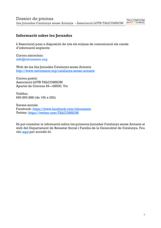 7
Informació sobre les Jornades
L’Associació posa a disposició de tots els mitjans de comunicació els canals
d’informació següents:
Correu electrònic:
info@talcomsom.org
Web de les 2es Jornades Catalunya sense Armaris
http://www.talcomsom.org/catalunya-sense-armaris
Correu postal:
Associació LGTB TALCOMSOM
Apartat de Correus 49—08500, Vic
Telèfon:
660.863.888 (de 19h a 22h)
Xarxes socials:
Facebook: https://www.facebook.com/talcomsom
Twitter: https://twitter.com/TALCOMSOM
Es pot consultar la informació sobre les primeres Jornades Catalunya sense Armaris al
web del Departament de Benestar Social i Família de la Generalitat de Catalunya. Feu
clic aquí per accedir-hi.
Dossier de premsa
2es Jornades Catalunya sense Armaris - Associació LGTB TALCOMSOM
 