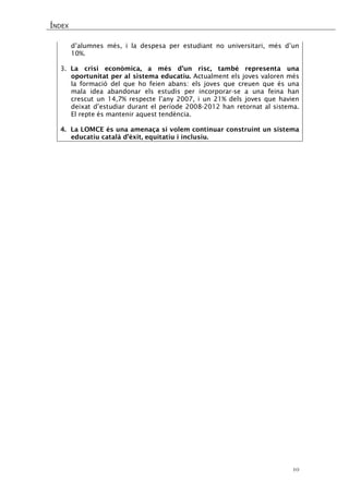 ÍNDEX 
10 
d’alumnes més, i la despesa per estudiant no universitari, més d’un 10%. 
3. La crisi econòmica, a més d’un risc, també representa una oportunitat per al sistema educatiu. Actualment els joves valoren més la formació del que ho feien abans: els joves que creuen que és una mala idea abandonar els estudis per incorporar-se a una feina han crescut un 14,7% respecte l’any 2007, i un 21% dels joves que havien deixat d’estudiar durant el període 2008-2012 han retornat al sistema. El repte és mantenir aquest tendència. 
4. La LOMCE és una amenaça si volem continuar construint un sistema educatiu català d’èxit, equitatiu i inclusiu.  