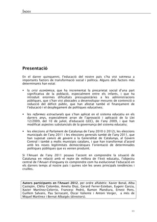 ÍNDEX 
11 
Presentació 
En el darrer quinquenni, l’educació del nostre país s’ha vist sotmesa a importants factors de transformació social i política. Alguns dels factors més determinants han estat: 
 la crisi econòmica, que ha incrementat la precarietat social d’una part significativa de la població, especialment entre els infants, i que ha introduït enormes dificultats pressupostàries a les administracions públiques, que s’han vist abocades a desenvolupar mesures de contenció o reducció del dèficit públic, que han afectat també el finançament de l’educació i el desplegament de polítiques educatives; 
 les reformes estructurals que s’han aplicat en el sistema educatiu en els darrers anys, especialment arran de l’aprovació i aplicació de la Llei 12/2009, del 10 de juliol, d'educació (LEC), de l’any 2009, i que han modificat aspectes substancials de la governança del sistema educatiu; 
 les eleccions al Parlament de Catalunya de l’any 2010 (i 2012), les eleccions municipals de l’any 2011 i les eleccions generals també de l’any 2011, que han suposat canvis de govern a la Generalitat de Catalunya, al Govern Central i també a molts municipis catalans, i que han transformat d’acord amb les noves legitimitats democràtiques l’orientació de determinades polítiques públiques que es venien produint. 
Si l’Anuari de l’any 2011 posava l’accent en comprendre la situació de Catalunya en relació amb el repte de millora de l’èxit educatiu, l’objectiu central de l’Anuari d’enguany és comprendre com ha evolucionat l’educació en els darrers temps al nostre país i quines són les seves principals tendències i cruïlles. 
Autors participants en l’Anuari 2012, per ordre alfabètic: Xavier Bonal, Alba Castejón, Clèlia Colombo, Amelia Díaz, Gerard Ferrer-Esteban, Eugeni Garcia, Xavier Martínez-Celorrio, Francesc Pedró, Ramon Plandiura, Ernest Pons, Guillem Salvans, Pau Serracant, Óscar Valiente i Antoni Verger, a més de Miquel Martínez i Bernat Albaigés (directors).  