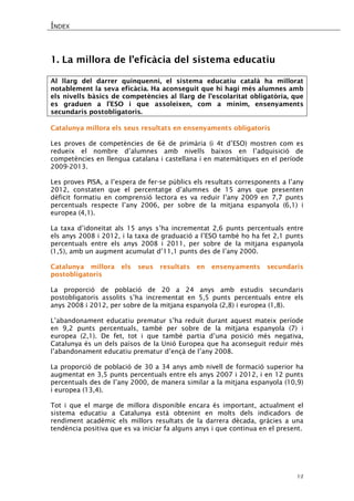ÍNDEX 
12 
1. La millora de l’eficàcia del sistema educatiu 
Al llarg del darrer quinquenni, el sistema educatiu català ha millorat notablement la seva eficàcia. Ha aconseguit que hi hagi més alumnes amb els nivells bàsics de competències al llarg de l’escolaritat obligatòria, que es graduen a l’ESO i que assoleixen, com a mínim, ensenyaments secundaris postobligatoris. 
Catalunya millora els seus resultats en ensenyaments obligatoris 
Les proves de competències de 6è de primària (i 4t d’ESO) mostren com es redueix el nombre d’alumnes amb nivells baixos en l’adquisició de competències en llengua catalana i castellana i en matemàtiques en el període 2009-2013. 
Les proves PISA, a l’espera de fer-se públics els resultats corresponents a l’any 2012, constaten que el percentatge d’alumnes de 15 anys que presenten dèficit formatiu en comprensió lectora es va reduir l’any 2009 en 7,7 punts percentuals respecte l’any 2006, per sobre de la mitjana espanyola (6,1) i europea (4,1). 
La taxa d’idoneïtat als 15 anys s’ha incrementat 2,6 punts percentuals entre els anys 2008 i 2012, i la taxa de graduació a l’ESO també ho ha fet 2,1 punts percentuals entre els anys 2008 i 2011, per sobre de la mitjana espanyola (1,5), amb un augment acumulat d’11,1 punts des de l’any 2000. 
Catalunya millora els seus resultats en ensenyaments secundaris postobligatoris 
La proporció de població de 20 a 24 anys amb estudis secundaris postobligatoris assolits s’ha incrementat en 5,5 punts percentuals entre els anys 2008 i 2012, per sobre de la mitjana espanyola (2,8) i europea (1,8). 
L’abandonament educatiu prematur s’ha reduït durant aquest mateix període en 9,2 punts percentuals, també per sobre de la mitjana espanyola (7) i europea (2,1). De fet, tot i que també partia d’una posició més negativa, Catalunya és un dels països de la Unió Europea que ha aconseguit reduir més l’abandonament educatiu prematur d’ençà de l’any 2008. 
La proporció de població de 30 a 34 anys amb nivell de formació superior ha augmentat en 3,5 punts percentuals entre els anys 2007 i 2012, i en 12 punts percentuals des de l’any 2000, de manera similar a la mitjana espanyola (10,9) i europea (13,4). 
Tot i que el marge de millora disponible encara és important, actualment el sistema educatiu a Catalunya està obtenint en molts dels indicadors de rendiment acadèmic els millors resultats de la darrera dècada, gràcies a una tendència positiva que es va iniciar fa alguns anys i que continua en el present. 
 