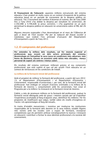 ÍNDEX 
15 
El finançament de l’educació: aquestes millores estructurals del sistema educatiu s’han produït en molts casos en un context d’expansió de la política educativa basat en un període de creixement de la despesa pública en educació. Tot i l’increment del nombre d’alumnat al sistema, des de l’any 2000 fins a l’any 2010 s’ha doblat la despesa per estudiant no universitari, de 2.392,06€ a 4.706,82€ (a preus corrents), i s’ha augmentat en un punt percentual la despesa pública en educació no universitària sobre el PIB, del 2% al 3%. 
Algunes mesures exposades s’han desenvolupat en el marc de l’Ofensiva de país a favor de l’èxit escolar. Pla per la reducció del fracàs escolar a Catalunya, que esdevé l’eix principal d’actuació del Departament d’Ensenyament a partir de l’any 2012. 
1.2. El compromís del professorat 
Per entendre la millora dels resultats, cal fer menció especial al professorat, que, essent un dels actors principals del sistema, desenvolupa en l’actualitat la seva tasca en condicions més adverses: més hores de docència, classes en ocasions amb ràtios més elevades, menys personal de suport als centres i menys salari. 
Els resultats del sistema continuen millorant gràcies al seu compromís professional, que està suplint el que cal per assolir l’èxit educatiu en un context de retrocessos en les condicions de treball. 
La millora de la formació inicial del professorat 
Amb el propòsit de millorar la formació del professorat, a partir del curs 2012- 13, el Departament d’Ensenyament i el Departament d’Economia i Coneixement -responsable d’universitats i, per tant, de la formació inicial del professorat- han endegat un conjunt d’accions orientades a la millora de la formació de mestres i, conjuntament amb les universitats, han creat el Programa per a la millora i la innovació en la formació inicial de mestres. 
Caldrà, a més de promoure millores en la formació del professorat, avaluar la formació inicial obtinguda amb els graus i màsters actuals per tal d’aprofitar l’experiència acumulada al llarg d’aquests anys, identificar les millores i fer les propostes de modificació que calgui, també sobre els nivells d’exigència en l’accés i els aprenentatges al llarg del estudis. 
Es tracta d’establir mecanismes i incentius per involucrar les institucions responsables de la formació dels docents en la seva millora, establir lligams més estrets amb les escoles com a espais de formació, incorporar competències que els permetin utilitzar estratègicament la recerca i innovació en educació i contribuir a formar la seva identitat professional a la societat del coneixement. 
 
