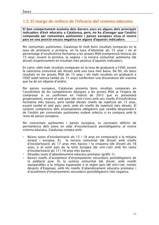 ÍNDEX 
16 
1.3. El marge de millora de l’eficàcia del sistema educatiu 
El bon comportament evolutiu dels darrers anys en alguns dels principals indicadors d’èxit educatiu a Catalunya, però, no ha d’amagar que l’anàlisi comparada per comunitats autònomes i països europeus situa el nostre país en una posició encara negativa en alguns d’aquests indicadors. 
Per comunitats autònomes, Catalunya té molt bons resultats comparats en la taxa de promoció a primària, en la taxa d’idoneïtat als 15 anys i en el percentatge d’insuficiència formativa a les proves PISA (comprensió lectora) als 15 anys, essent la primera, la segona i la tercera comunitat autònoma (de disset) respectivament en resultats més positius d’aquests indicadors. 
En canvi, obté mals resultats comparats en la taxa de graduació a l’ESO, essent la catorzena comunitat (de disset) amb una taxa més baixa. De fet, els bons resultats en les proves PISA als 15 anys i els mals resultats en graduació a l’ESO (edat teòrica també als 15 anys) conformen una dissonància del sistema que ha de ser objecte d’anàlisi. 
Per països europeus, Catalunya presenta bons resultats comparats en l’assoliment de les competències bàsiques a les proves PISA (a l’espera de comprovar si es confirmen en l’edició de 2012 que es presentarà properament), essent el setè país (de vint-i-cinc) amb uns nivells d’insuficiència formativa més baixos, però també elevats nivells de repetició als 15 anys, essent també el setè país, però, amb els nivells de repetició més elevats. El caràcter comprensiu dels ensenyaments obligatoris que sembla desprendre’s de l’anàlisi per comunitats autònomes esdevé selectiu si es compara amb la resta de països europeus. 
Per comunitats autònomes i països europeus, es constaten dèficits de permanència dels joves en edat d’escolarització postobligatòria al nostre sistema educatiu. Catalunya compta amb: 
- Baixes taxes d’escolarització als 17 i 18 anys en comparació a la mitjana estatal i europea. És la tercera comunitat (de disset) amb nivells d’escolarització als 17 anys més baixos i la cinquena (de disset) als 18 anys, o el vuitè país de la Unió Europea (de vint-i-set) amb les taxes d’escolarització als 17 i 18 anys més baixes. 
- Elevades taxes d’abandonament educatiu prematur (gràfic 1). 
- Baixos nivells d’assoliment d’ensenyaments secundaris postobligatoris de la població jove. És la vuitena comunitat (de disset, amb nivells equiparables a la mitjana espanyola) o el segon país (de vint-i-set, només després d’Espanya), amb els nivells d’abandonament educatiu prematur i d’assoliment d’ensenyaments secundaris postobligatoris més negatius. 
 