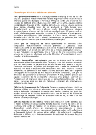 ÍNDEX 
18 
Obstacles per a l’eficàcia del sistema educatiu 
Forta polarització formativa: Catalunya presenta en el grup d’edat de 25 a 64 anys una proporció notablement més elevada de població amb estudis bàsics o inferiors que la Unió Europea (47% versus 27%) però també una proporció més elevada de població amb estudis superiors (31% versus 26%). Aquesta realitat es reprodueix de pares a fills, i explica com el nostre sistema educatiu combina, d’una banda, elevades taxes de no graduació a l’ESO, baixes taxes d’escolarització als 17 anys i elevats nivells d’abandonament educatiu prematur (essent el segon país de vint-i-set, només després d’Espanya, amb els nivells d’abandonament educatiu prematur i d’assoliment d’ensenyaments secundaris postobligatoris més negatius), i d’altra banda, elevades taxes d’escolarització als 20 anys i elevats percentatges de població jove amb estudis superiors assolits (per sobre de la mitjana europea). 
Elevat pes de l’ocupació de baixa qualificació: les elevades xifres comparades d’abandonament educatiu prematur a Catalunya estan relacionades amb les característiques del nostre mercat de treball. L’ocupació no qualificada té un elevat pes, per sobre de la mitjana espanyola i europea. I és que l’ocupació no qualificada, fins a l’inici de la crisi econòmica actual, actuava de reclam per als joves amb més dificultats d’escolarització i menys vinculats al sistema educatiu. 
Factors demogràfics sobrevinguts, que no es troben amb la mateixa intensitat en altres sistemes educatius. Catalunya té un dels sistemes educatius que més creixement ha experimentat en els darrers anys, essent la segona comunitat autònoma i el primer país europeu amb la taxa de creixement de població en edat d’escolarització obligatòria més alta. Aquesta situació incrementa la complexitat del nostre sistema educatiu, tant per l’augment consegüent de necessitats de més recursos humans i materials, com per les dificultats de gestionar un sistema en creixement. A més, cal tenir present que aquest increment de la demografia educativa s’ha produït sobretot per l’impacte del fet migratori, essent una de les comunitats autònomes i un dels països europeus amb un pes de l’alumnat estranger als ensenyaments obligatoris més elevat. 
Dèficits de finançament de l’educació. Catalunya presenta baixos nivells de despesa pública en educació, clarament per sota de la mitjana europea. Malgrat l’elevada complexitat socioeducativa, l’esforç inversor per part dels poders públics en el sistema educatiu català, que es calcula en funció del percentatge de despesa pública en educació sobre el PIB, és més d’un 25% inferior a la mitjana europea. 
Dèficits d’equitat en el sistema: l’anàlisi dels indicadors també constata que el nostre sistema educatiu presenta dèficits d’equitat interna no només en els resultats, sinó també en l’accés i en els processos educatius. A banda de les desigualtats socials d’accés als ensenyaments postobligatoris, el nostre sistema educatiu presenta, per exemple, desigualtats socials en l’escolarització a l’educació infantil de primer cicle, dèficits d’escolarització equilibrada d’alumnat o dèficits en el desenvolupament de polítiques de beques. Per citar algunes evidències: 
 