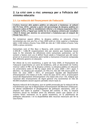 ÍNDEX 
20 
2. La crisi com a risc: amenaça per a l’eficàcia del sistema educatiu 
2.1. La reducció del finançament de l’educació 
L’esforç inversor dels poders públics en educació a Catalunya -al voltant del 4% l’any 2010-, calculat a partir del percentatge de despesa pública en educació sobre el PIB, és notablement inferior a la mitjana espanyola (5%) i europea (5,4%), a l’igual que també ho és la despesa unitària per estudiant -336,4 € menys per alumne no universitari a Catalunya que al conjunt de l’Estat l’any 2011-. 
Per compensar aquest dèficit, la despesa pública en educació s’havia incrementat any rere any fins a l’any 2009 amb un ritme superior a Catalunya (dels 3.300 milions d’euros l’any 2000 als més de 7.300 milions d’euros l’any 2009, a preus corrents). 
Comunitats com el País Basc o Navarra, amb concert econòmic, destinen 2.309,7€ i 1.686,7€ respectivament més per alumne que Catalunya (veure taula 3). Per entendre les diferències entre comunitats autònomes, cal fer esment a factors com ara el dèficit fiscal català o l’important pes del sector privat en la provisió educativa, però també a mancances d’inversió comparada dels diferents governs en educació. 
Per efecte de la crisi econòmica, a partir de l’any 2009, el finançament de l’educació experimenta un canvi de tendència, amb un decrement de l’esforç inversor sobre el PIB i de la despesa unitària. La despesa pública en educació no universitària sobre el PIB ha caigut entre els anys 2009 i 2011 quasi 3 dècimes, i la despesa per estudiant, en 493,5 €, més del 10% (veure gràfic 3). Entre els anys 2009 i 2011, el pressupost liquidat del Departament d’Ensenyament s’ha reduït un 6,9%, i entre els anys 2010 i 2012, el pressupost inicial del Departament d’Ensenyament s’ha reduït més d’un 13%, malgrat que l’alumnat dels ensenyaments de règim general s’ha incrementat en més de 60.000 estudiants durant aquests períodes (veure taula 2). 
Aquesta reducció de la despesa, que ve també provocada per la reducció de les transferències que rep el Departament d’Ensenyament del Ministeri d’Educació, ha afectat notablement el desplegament de polítiques educatives, amb un impacte real sobre la qualitat i l’equitat del sistema. A més, la situació financera actual ha introduït entre els diferents actors que operen en el sistema fortes incerteses en la gestió econòmica, en la planificació de polítiques educatives i en la disponibilitat dels recursos necessaris per fer la seva funció. 
 