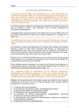 ÍNDEX 
3 
L’EFICÀCIA DEL SISTEMA EDUCATIU 
A Catalunya des del 2008, s’ha incrementat en 2,1 punts percentuals els alumnes que obtenen l’ESO, en 5,5 punts percentuals els joves de 20 a 24 anys que assoleixen estudis secundaris postobligatoris i en 7,6 punts percentuals els joves que als 20 anys continuen al sistema. En canvi, l’abandonament educatiu prematur s’ha reduït en 9,2 punts percentuals (més d’una quarta part). 
El sistema educatiu català ha aconseguit que actualment hi hagi més alumnes que es graduen a l’ESO i que assoleixen, com a mínim, ensenyaments secundaris postobligatoris. 
L’abandonament educatiu prematur s’ha reduït entre els anys 2008 i 2012 en 9,2 punts percentuals, per sobre de la mitjana espanyola (7) i europea (2,1). [Pàg. 12] 
El professorat està essent un actor clau en aquesta millora, tot i tenir més hores de docència, classes amb ràtios en ocasions més elevades i menys salari. 
Cal destacar el paper del professorat en la millora dels resultats del sistema educatiu. Essent un dels actors principals del sistema, el professorat ha desenvolupat la seva tasca en els darrers anys en condicions més adverses: més hores de docència, ràtios en ocasions més elevades d’alumnat a les aules, menys personal de suport als centres i per menys salari. 
Gràcies al seu compromís professional, que està suplint el que cal per assolir l’èxit educatiu en un context de retrocessos en les condicions de treball, els resultats del sistema continuen millorant. 
S’han endegat accions orientades a la millora de la formació del professorat i, conjuntament amb les universitats, s’ha creat el Programa per a la millora i la innovació en la formació inicial de mestres. [Pàg. 15] 
Cal reconèixer també la contribució de les millores estructurals promogudes pels diferents governs al llarg de la darrera dècada: per exemple, d’ençà del curs 2007/2008, s’ha ampliat l’oferta de formació professional en més de 30.000 noves places, a un ritme de 6.300 anuals. 
Malgrat els retrocessos que s’han pogut produir per efecte de les mesures d’austeritat en els darrers anys, en la darrera dècada s’han introduït millores estructurals en aspectes com ara: 
 L’avaluació del sistema educatiu 
 La promoció de l’autonomia escolar i del lideratge dels centres 
 L’ordenació dels diferents ensenyaments reglats 
 El desplegament de les competències bàsiques 
 La promoció de l’oferta d’ensenyaments postobligatoris (formació professional i formació professional dual) 
 La personalització dels processos d’aprenentatge i l’atenció a la diversitat als ensenyaments obligatoris 
 L’impuls de la lectura i el plurilingüisme  