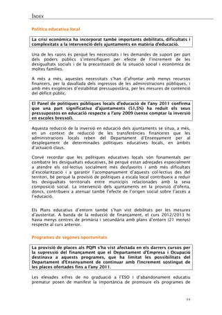 ÍNDEX 
34 
Política educativa local 
La crisi econòmica ha incorporat també importants debilitats, dificultats i complexitats a la intervenció dels ajuntaments en matèria d’educació. 
Una de les raons és perquè les necessitats i les demandes de suport per part dels poders públics s’intensifiquen per efecte de l’increment de les desigualtats socials i de la precarització de la situació social i econòmica de moltes famílies. 
A més a més, aquestes necessitats s’han d’afrontar amb menys recursos financers, per la davallada dels ingressos de les administracions públiques, i amb més exigències d’estabilitat pressupostària, per les mesures de contenció del dèficit públic. 
El Panel de polítiques públiques locals d’educació de l’any 2011 confirma que una part significativa d’ajuntaments (51,5%) ha reduït els seus pressupostos en educació respecte a l’any 2009 (sense comptar la inversió en escoles bressol). 
Aquesta reducció de la inversió en educació dels ajuntaments se situa, a més, en un context de reducció de les transferències financeres que les administracions locals reben del Departament d’Ensenyament per al desplegament de determinades polítiques educatives locals, en àmbits d’actuació claus. 
Convé recordar que les polítiques educatives locals són fonamentals per combatre les desigualtats educatives, bé perquè estan adreçades especialment a atendre els col·lectius socialment més desfavorits i amb més dificultats d’escolarització i a garantir l’acompanyament d’aquests col·lectius des del territori, bé perquè la provisió de polítiques a escala local contribueix a reduir les desigualtats territorials entre municipis relacionades amb la seva composició social. La intervenció dels ajuntaments en la provisió d’oferta, doncs, contribueix a atenuar també l’efecte de l’origen social sobre l’accés a l’educació. 
Els Plans educatius d’entorn també s’han vist debilitats per les mesures d’austeritat. A banda de la reducció de finançament, el curs 2012/2013 hi havia menys centres de primària i secundària amb plans d’entorn (21 menys) respecte al curs anterior. 
Programes de segones oportunitats 
La provisió de places als PQPI s’ha vist afectada en els darrers cursos per la supressió del finançament que el Departament d’Empresa i Ocupació destinava a aquests programes, que ha limitat les possibilitats del Departament d’Ensenyament de continuar amb l’increment sostingut de les places ofertades fins a l’any 2011. 
Les elevades xifres de no graduació a l’ESO i d’abandonament educatiu prematur posen de manifest la importància de promoure els programes de  