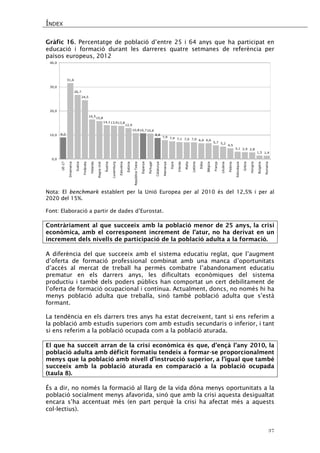ÍNDEX 
37 
Gràfic 16. Percentatge de població d’entre 25 i 64 anys que ha participat en educació i formació durant les darreres quatre setmanes de referència per països europeus, 2012 
9,031,626,724,516,515,814,113,913,812,910,810,710,68,87,97,47,17,07,06,66,65,75,24,53,12,92,81,51,40,010,020,030,040,0 UE-27DinamarcaSuèciaFinlàndiaHolandaRegne UnitÀustriaLuxemburgEslovèniaEstòniaRepública TxecaEspanyaPortugalCatalunyaAlemanyaXipreIrlandaMaltaLetòniaItàliaBèlgicaFrançaLituàniaPolòniaEslovàquiaGrèciaHongriaBulgàriaRomania 
Nota: El benchmark establert per la Unió Europea per al 2010 és del 12,5% i per al 2020 del 15%. 
Font: Elaboració a partir de dades d’Eurostat. 
Contràriament al que succeeix amb la població menor de 25 anys, la crisi econòmica, amb el corresponent increment de l’atur, no ha derivat en un increment dels nivells de participació de la població adulta a la formació. 
A diferència del que succeeix amb el sistema educatiu reglat, que l’augment d’oferta de formació professional combinat amb una manca d’oportunitats d’accés al mercat de treball ha permès combatre l’abandonament educatiu prematur en els darrers anys, les dificultats econòmiques del sistema productiu i també dels poders públics han comportat un cert debilitament de l’oferta de formació ocupacional i contínua. Actualment, doncs, no només hi ha menys població adulta que treballa, sinó també població adulta que s’està formant. 
La tendència en els darrers tres anys ha estat decreixent, tant si ens referim a la població amb estudis superiors com amb estudis secundaris o inferior, i tant si ens referim a la població ocupada com a la població aturada. 
El que ha succeït arran de la crisi econòmica és que, d’ençà l’any 2010, la població adulta amb dèficit formatiu tendeix a formar-se proporcionalment menys que la població amb nivell d’instrucció superior, a l’igual que també succeeix amb la població aturada en comparació a la població ocupada (taula 8). 
És a dir, no només la formació al llarg de la vida dóna menys oportunitats a la població socialment menys afavorida, sinó que amb la crisi aquesta desigualtat encara s’ha accentuat més (en part perquè la crisi ha afectat més a aquests col·lectius).  