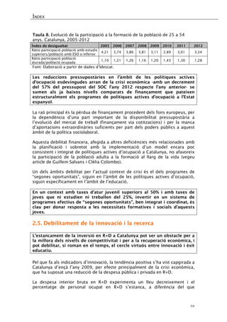 ÍNDEX 
38 
Taula 8. Evolució de la participació a la formació de la població de 25 a 54 anys. Catalunya, 2005-2012 
Índex de desigualtat 
2005 
2006 
2007 
2008 
2009 
2010 
2011 
2012 
Ràtio participació població amb estudis superiors/població amb ESO o inferior 
4,21 
3,74 
3,86 
3,81 
3,11 
2,89 
3,01 
3,54 
Ràtio participació població aturada/població ocupada 
1,10 
1,21 
1,26 
1,16 
1,20 
1,43 
1,30 
1,28 
Font: Elaboració a partir de dades d’Idescat. 
Les reduccions pressupostàries en l’àmbit de les polítiques actives d’ocupació esdevingudes arran de la crisi econòmica -amb un decrement del 57% del pressupost del SOC l’any 2012 respecte l’any anterior- se sumen als ja baixos nivells comparats de finançament que pateixen estructuralment els programes de polítiques actives d’ocupació a l’Estat espanyol. 
La raó principal és la pèrdua de finançament procedent dels fons europeus, per la dependència d’una part important de la disponibilitat pressupostària a l’evolució del mercat de treball (finançament via cotitzacions) i per la manca d’aportacions extraordinàries suficients per part dels poders públics a aquest àmbit de la política sociolaboral. 
Aquesta debilitat financera, afegida a altres deficiències més relacionades amb la planificació i sobretot amb la implementació d’un model encara poc consistent i integrat de polítiques actives d’ocupació a Catalunya, no afavoreix la participació de la població adulta a la formació al llarg de la vida (vegeu article de Guillem Salvans i Clèlia Colombo). 
Un dels àmbits debilitat per l’actual context de crisi és el dels programes de “segones oportunitats”, siguin en l’àmbit de les polítiques actives d’ocupació, siguin específicament en l’àmbit de l’educació. 
En un context amb taxes d’atur juvenil superiors al 50% i amb taxes de joves que ni estudien ni treballen del 25%, invertir en un sistema de programes efectius de “segones oportunitats”, ben integrat i coordinat, és clau per donar resposta a les necessitats formatives i socials d’aquests joves. 
2.5. Debilitament de la innovació i la recerca 
L’estancament de la inversió en R+D a Catalunya pot ser un obstacle per a la millora dels nivells de competitivitat i per a la recuperació econòmica, i pot debilitar, si roman en el temps, el cercle virtuós entre innovació i èxit educatiu. 
Pel que fa als indicadors d’innovació, la tendència positiva s’ha vist capgirada a Catalunya d’ençà l’any 2009, per efecte principalment de la crisi econòmica, que ha suposat una reducció de la despesa pública i privada en R+D. 
La despesa interior bruta en R+D experimenta un lleu decreixement i el percentatge de personal ocupat en R+D s’estanca, a diferència del que  
