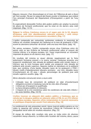 ÍNDEX 
4 
Algunes mesures s’han desenvolupat en el marc de l’Ofensiva de país a favor de l’èxit escolar. Pla per la reducció del fracàs escolar a Catalunya, que esdevé l’eix principal d’actuació del Departament d’Ensenyament a partir de l’any 2012. 
És especialment destacable l’esforç dels poders públics per ampliar la provisió de places de formació professional, que ha estat en els darrers anys molt important. [Pàg. 13-15] 
Malgrat la millora, Catalunya encara és el segon país de la UE, després d’Espanya, amb més abandonament educatiu prematur i amb menys alumnes que assoleixen ensenyaments secundaris. [Pàg. 17] 
L’anàlisi comparada per comunitats autònomes evidencia la necessitat de millorar els resultats comparats de Catalunya en la taxa de graduació a l’ESO, essent la catorzena comunitat -de disset- amb una taxa més baixa. [pàg. 16] 
Per països europeus, l’anàlisi comparada encara situa Catalunya entre els països amb un pes d’oferta de formació professional sobre el conjunt del sistema inferior a la mitjana europea, tot i haver experimentat un increment important de places en els darrers anys. [pàg. 17] 
Els resultats del sistema es veuen afectats negativament per la forta polarització formativa present a la nostra societat: Catalunya presenta una proporció notablement més elevada de població adulta amb estudis bàsics o inferiors que la Unió Europea però també una proporció més elevada de població amb estudis superiors. Aquesta realitat es reprodueix en la població jove, que combina, d’una banda, elevades taxes de no graduació a l’ESO i elevats nivells d’abandonament educatiu prematur, així com, elevades taxes d’escolarització als 20 anys i elevats percentatges de població jove amb estudis superiors assolits. [pàg. 18] 
Altres obstacles estructurals tenen a veure amb: 
 L’elevada taxa de creixement de població en edat d’escolarització obligatòria existent a Catalunya (una de les més altes d’Europa) 
 L’elevat pes d’ocupació no qualificada. 
 La baixa despesa pública en educació. 
 L’impacte de la crisi econòmica sobre les condicions de vida dels infants i les seves famílies. [Pàg. 18-19] 
L’esforç inversor en educació dels poders públics a Catalunya, que es calcula per la despesa pública en educació sobre el PIB, és un 25% inferior a la mitjana europea. Aquestes xifres comprometen la inversió necessària en polítiques d’equitat per assolir l’èxit educatiu. [Pàg. 18] 
La combinació de més precarietat social i baixa inversió pública genera un risc sobre la capacitat del sistema de neutralitzar l’efecte de l’increment de la desigualtat social sobre els resultats educatius. [Pàg. 23] 
El marge de millora dels resultats més gran es troba entre els alumnes socialment menys afavorits. La millora dels resultats del sistema, doncs, passa  