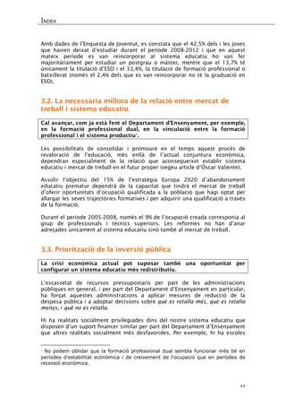 ÍNDEX 
44 
Amb dades de l’Enquesta de Joventut, es constata que el 42,5% dels i les joves que havien deixat d’estudiar durant el període 2008-2012 i que en aquest mateix període es van reincorporar al sistema educatiu ho van fer majoritàriament per estudiar un postgrau o màster, mentre que el 13,7% té únicament la titulació d’ESO i el 33,4%, la titulació de formació professional o batxillerat (només el 2,4% dels que es van reincorporar no té la graduació en ESO). 
3.2. La necessària millora de la relació entre mercat de treball i sistema educatiu 
Cal avançar, com ja està fent el Departament d’Ensenyament, per exemple, en la formació professional dual, en la vinculació entre la formació professional i el sistema productiu1. 
Les possibilitats de consolidar i promoure en el temps aquest procés de revaloració de l’educació, més enllà de l’actual conjuntura econòmica, dependran especialment de la relació que aconsegueixin establir sistema educatiu i mercat de treball en el futur proper (vegeu article d’Óscar Valiente). 
Assolir l’objectiu del 15% de l’estratègia Europa 2020 d’abandonament educatiu prematur dependrà de la capacitat que tindrà el mercat de treball d’oferir oportunitats d’ocupació qualificada a la població que hagi optat per allargar les seves trajectòries formatives i per adquirir una qualificació a través de la formació. 
Durant el període 2005-2008, només el 9% de l’ocupació creada corresponia al grup de professionals i tècnics superiors. Les reformes no han d’anar adreçades únicament al sistema educatiu sinó també al mercat de treball. 
3.3. Priorització de la inversió pública 
La crisi econòmica actual pot suposar també una oportunitat per configurar un sistema educatiu més redistributiu. 
L’escassetat de recursos pressupostaris per part de les administracions públiques en general, i per part del Departament d’Ensenyament en particular, ha forçat aquestes administracions a aplicar mesures de reducció de la despesa pública i a adoptar decisions sobre què es retalla més, què es retalla menys, i què no es retalla. 
Hi ha realitats socialment privilegiades dins del nostre sistema educatiu que disposen d’un suport financer similar per part del Departament d’Ensenyament que altres realitats socialment més desfavorides. Per exemple, hi ha escoles 
1 No podem oblidar que la formació professional dual sembla funcionar més bé en períodes d'estabilitat econòmica i de creixement de l'ocupació que en períodes de recessió econòmica. 
 
