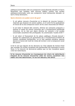 ÍNDEX 
45 
públiques/concertades amb una composició social afavorida ubicades en barris benestants que compten amb recursos públics similars que escoles públiques/concertades amb una composició social desfavorida ubicades en barris menys benestants. 
Quins elements ens poden servir de guia? 
- Si cal aplicar mesures d’austeritat en la dotació de recursos humans i materials que disposen els centres públics, no té sentit fer-ho gradualment en funció de la seva composició social i de les seves necessitats de millora? 
- Si cal reduir la dotació dels concerts, eliminar els contractes programa o eliminar el suport als centres concertats per a l’escolarització equilibrada d’alumnat, no és més just abans eliminar els concerts a les escoles concertades socialment més privilegiades -les anomenades “escoles d’elit”-? 
- Si cal reduir el finançament de les places públiques d’escola bressol i eliminar les subvencions als ajuntaments per a l’escolarització d’infants de famílies socialment desfavorides, no és més equitatiu ponderar aquesta decisió en funció del nivell de renda del territori o de la composició social del centre? 
Si bé és cert que algunes de les decisions no s’han adoptat de manera lineal (per exemple, les escoles socialment més desfavorides han mantingut la sisena hora), hi ha mesures de desinversió pública que no han incorporat aquest criteri de redistribució. 
Si les mesures d’austeritat no s’acompanyen de criteris de redistribució, l’impacte de les mesures d’austeritat sobre els sectors socialment més febles serà més determinant, i el seu èxit educatiu, més difícil. 
 