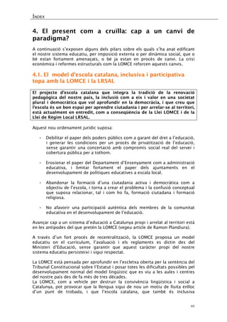 ÍNDEX 
46 
4. El present com a cruïlla: cap a un canvi de paradigma? 
A continuació s’exposen alguns dels pilars sobre els quals s’ha anat edificant el nostre sistema educatiu, per imposició externa o per dinàmica social, que o bé estan fortament amenaçats, o bé ja estan en procés de canvi. La crisi econòmica i reformes estructurals com la LOMCE reforcen aquests canvis. 
4.1. El model d’escola catalana, inclusiva i participativa topa amb la LOMCE i la LRSAL 
El projecte d’escola catalana que integra la tradició de la renovació pedagògica del nostre país, la inclusió com a eix i valor en una societat plural i democràtica que vol aprofundir en la democràcia, i que creu que l’escola és un bon espai per aprendre ciutadania i per arrelar-se al territori, està actualment en entredit, com a conseqüència de la Llei LOMCE i de la Llei de Règim Local LRSAL. 
Aquest nou ordenament jurídic suposa: 
- Debilitar el paper dels poders públics com a garant del dret a l’educació, i generar les condicions per un procés de privatització de l’educació, sense garantir una concertació amb compromís social real del servei i cobertura pública per a tothom. 
- Erosionar el paper del Departament d’Ensenyament com a administració educativa, i limitar fortament el paper dels ajuntaments en el desenvolupament de polítiques educatives a escala local. 
- Abandonar la formació d’una ciutadania activa i democràtica com a objectiu de l’escola, i torna a crear el problema i la confusió conceptual que suposa relacionar, tal i com ho fa, formació ciutadana i formació religiosa. 
- No afavorir una participació autèntica dels membres de la comunitat educativa en el desenvolupament de l’educació. 
Avançar cap a un sistema d’educació a Catalunya propi i arrelat al territori està en les antípodes del que pretén la LOMCE (vegeu article de Ramon Plandiura). 
A través d’un fort procés de recentralització, la LOMCE proposa un model educatiu on el currículum, l’avaluació i els reglaments es dictin des del Ministeri d’Educació, sense garantir que aquest caràcter propi del nostre sistema educatiu persisteixi i sigui respectat. 
La LOMCE està pensada per aprofundir en l’escletxa oberta per la sentència del Tribunal Constitucional sobre l’Estatut i posar totes les dificultats possibles pel desenvolupament normal del model lingüístic que es viu a les aules i centres del nostre país des de fa més de tres dècades. 
La LOMCE, com a vehicle per destruir la convivència lingüística i social a Catalunya, pot provocar que la llengua sigui de nou un motiu de lluita enlloc d’un punt de trobada, i que l’escola catalana, que també és inclusiva  