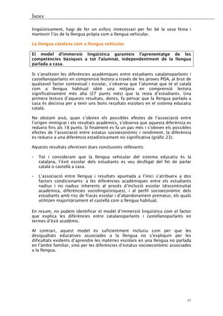 ÍNDEX 
47 
lingüísticament, hagi de fer un esforç innecessari per fer bé la seva feina i mantenir l’ús de la llengua pròpia com a llengua vehicular. 
La llengua catalana com a llengua vehicular 
El model d’immersió lingüística garanteix l’aprenentatge de les competències bàsiques a tot l’alumnat, independentment de la llengua parlada a casa. 
Si s’analitzen les diferències acadèmiques entre estudiants catalanoparlants i castellanoparlants en comprensió lectora a través de les proves PISA, al brut de qualsevol factor contextual i escolar, s’observa que l’alumnat que té el català com a llengua habitual obté una mitjana en comprensió lectora significativament més alta (27 punts més) que la resta d’estudiants. Una primera lectura d’aquests resultats, doncs, fa pensar que la llengua parlada a casa és decisiva per a tenir uns bons resultats escolars en el sistema educatiu català. 
No obstant això, quan s’obvien els possibles efectes de l’associació entre l’origen immigrat i els resultats acadèmics, s’observa que aquesta diferència es redueix fins als 18 punts. Si finalment es fa un pas més i s’obvien els possibles efectes de l’associació entre estatus socioeconòmic i rendiment, la diferència es redueix a una diferència estadísticament no significativa (gràfic 23). 
Aquests resultats ofereixen dues conclusions rellevants: 
- Tot i considerant que la llengua vehicular del sistema educatiu és la catalana, l’èxit escolar dels estudiants es veu deslligat del fet de parlar català o castellà a casa. 
- L’associació entre llengua i resultats apuntada a l’inici s’atribueix a dos factors condicionants: a les diferències acadèmiques entre els estudiants nadius i no nadius inherents al procés d’inclusió escolar (discontinuïtat acadèmica, diferències sociolingüístiques), i al perfil socioeconòmic dels estudiants amb risc de fracàs escolar i d’abandonament prematur, els quals utilitzen majoritàriament el castellà com a llengua habitual. 
En resum, no podem identificar el model d’immersió lingüística com el factor que explica les diferències entre catalanoparlants i castellanoparlants en termes d’èxit acadèmic. 
Al contrari, aquest model és suficientment inclusiu com per que les desigualtats educatives associades a la llengua no s’expliquin per les dificultats evidents d’aprendre les matèries escolars en una llengua no parlada en l’àmbit familiar, sinó per les diferències d’estatus socioeconòmic associades a la llengua. 
 