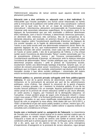 ÍNDEX 
49 
l’Administració educativa de tancar centres quan aquesta decisió està plenament justificada. 
Educació com a dret col·lectiu vs. educació com a dret individual. És indiscutible que l’escola acompleix una funció social relacionada no només amb la instrucció de la població sinó també amb la seva socialització i cohesió social, per la qual cosa ha de ser un espai de convivència i educació intercultural i interclassista, plenament corresponsable de l’escolarització de l’alumnat amb necessitats educatives específiques. En la pràctica, però, hi ha lògiques de funcionament que van més orientades a defensar determinats drets individuals, com si fossin il·limitats, o determinats interessos particulars, en detriment dels interessos més col·lectius. Des de la perspectiva de la demanda educativa, per exemple, en anteriors Anuaris s’ha criticat pels seus efectes negatius sobre l’escolarització equilibrada d’alumnat les lògiques de tria escolar basades en la fugida de determinades escoles (públiques) i en l’accés a una (sola) escola amb una determinada composició social. Doncs bé, aquestes lògiques de tria, que tradicionalment estaven més presents en la demanda d’escoles del sector concertat, estan cada cop més presents també en l’accés al sector públic. I des de la perspectiva de l’oferta, si s’ha criticat també sovint l’existència de determinades “falses” escoles concertades per l’ús de procediments d’elecció inversa i per l’escassa coresponsabilitat en l’escolarització equilibrada d’alumnat, cal denunciar amb la mateixa intensitat l’existència de determinades “falses” escoles públiques que, sota l’excusa d’un determinat projecte educatiu i amb el pretext de l’autonomia escolar, escolaritzen només una determinada tipologia d’alumnat. Sorprèn que, en un context de creixent precarietat social i econòmica, hi hagi actualment escoles públiques que no tinguin, per exemple, pràcticament cap alumne amb beca de menjador escolar (i que altres escoles públiques i concertades del mateix entorn territorial presentin una composició social eminentment desfavorida). 
Provisió pública vs. provisió privada sufragada amb fons públics/gestió indirecta. El cost de la gestió directa de determinats serveis públics i les limitacions en la contractació de personal per part de les administracions públiques, entre d’altres, han afavorit la concessió de la gestió d’aquests serveis a entitats privades, tot i mantenir la titularitat pública. El cas de les escoles bressol públiques n’és un exemple. Aquesta participació creixent del sector privat en la provisió de serveis educatius també es pot veure afectada, en sentit positiu o negatiu, per l’evolució de la demografia educativa: en l’actualitat, s’estan perdent grups de segon cicle d’educació infantil i s’estan creant nous grups a l’ESO i a la formació professional. La ràtio actual de places públiques i privades es pot veure modificada ostensiblement en el futur en funció de com es programi la nova oferta. Amb dades del curs 2012/2013, a l’ESO i al batxillerat el pes del sector públic tendeix a créixer, mentre que a P3, per primer any, aquest pes ha disminuït. Caldrà valorar si aquesta evolució es consolida com a tendència en el futur. 
Escola com a institució social vs. autogestió de l’educació. La importància de l’escola com a institució social central en la nostra societat explica que els poders públics no només tinguin l’obligació de garantir el dret de tots a l’educació a través de la creació de centres sinó també el control sobre les condicions amb què es presta aquest servei i els continguts que es transmeten. Val a dir, però, que en els darrers temps hi ha una certa emergència d’experiències d’autogestió en la prestació de serveis educatius, sigui perquè  