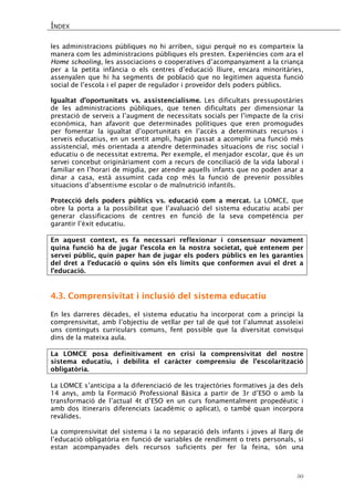 ÍNDEX 
50 
les administracions públiques no hi arriben, sigui perquè no es comparteix la manera com les administracions públiques els presten. Experiències com ara el Home schooling, les associacions o cooperatives d’acompanyament a la criança per a la petita infància o els centres d’educació lliure, encara minoritàries, assenyalen que hi ha segments de població que no legitimen aquesta funció social de l’escola i el paper de regulador i proveïdor dels poders públics. 
Igualtat d’oportunitats vs. assistencialisme. Les dificultats pressupostàries de les administracions públiques, que tenen dificultats per dimensionar la prestació de serveis a l’augment de necessitats socials per l’impacte de la crisi econòmica, han afavorit que determinades polítiques que eren promogudes per fomentar la igualtat d’oportunitats en l’accés a determinats recursos i serveis educatius, en un sentit ampli, hagin passat a acomplir una funció més assistencial, més orientada a atendre determinades situacions de risc social i educatiu o de necessitat extrema. Per exemple, el menjador escolar, que és un servei concebut originàriament com a recurs de conciliació de la vida laboral i familiar en l’horari de migdia, per atendre aquells infants que no poden anar a dinar a casa, està assumint cada cop més la funció de prevenir possibles situacions d’absentisme escolar o de malnutrició infantils. 
Protecció dels poders públics vs. educació com a mercat. La LOMCE, que obre la porta a la possibilitat que l’avaluació del sistema educatiu acabi per generar classificacions de centres en funció de la seva competència per garantir l’èxit educatiu. 
En aquest context, es fa necessari reflexionar i consensuar novament quina funció ha de jugar l’escola en la nostra societat, què entenem per servei públic, quin paper han de jugar els poders públics en les garanties del dret a l’educació o quins són els límits que conformen avui el dret a l’educació. 
4.3. Comprensivitat i inclusió del sistema educatiu 
En les darreres dècades, el sistema educatiu ha incorporat com a principi la comprensivitat, amb l’objectiu de vetllar per tal de què tot l’alumnat assoleixi uns continguts curriculars comuns, fent possible que la diversitat convisqui dins de la mateixa aula. 
La LOMCE posa definitivament en crisi la comprensivitat del nostre sistema educatiu, i debilita el caràcter comprensiu de l’escolarització obligatòria. 
La LOMCE s’anticipa a la diferenciació de les trajectòries formatives ja des dels 14 anys, amb la Formació Professional Bàsica a partir de 3r d’ESO o amb la transformació de l’actual 4t d’ESO en un curs fonamentalment propedèutic i amb dos itineraris diferenciats (acadèmic o aplicat), o també quan incorpora revàlides. 
La comprensivitat del sistema i la no separació dels infants i joves al llarg de l’educació obligatòria en funció de variables de rendiment o trets personals, si estan acompanyades dels recursos suficients per fer la feina, són una  