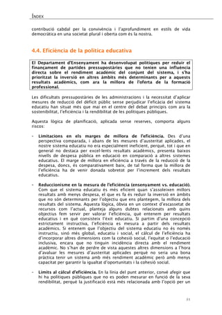 ÍNDEX 
51 
contribució cabdal per la convivència i l’aprofundiment en estils de vida democràtica en una societat plural i oberta com és la nostra. 
4.4. Eficiència de la política educativa 
El Departament d’Ensenyament ha desenvolupat polítiques per reduir el finançament de partides pressupostàries que no tenien una influència directa sobre el rendiment acadèmic del conjunt del sistema, i s’ha prioritzat la inversió en altres àmbits més determinants per a aquests resultats acadèmics, com ara la millora de l’oferta de la formació professional. 
Les dificultats pressupostàries de les administracions i la necessitat d’aplicar mesures de reducció del dèficit públic sense perjudicar l’eficàcia del sistema educatiu han situat més que mai en el centre del debat principis com ara la sostenibilitat, l’eficiència i la rendibilitat de les polítiques públiques. 
Aquesta lògica de planificació, aplicada sense reserves, comporta alguns riscos: 
- Limitacions en els marges de millora de l’eficiència. Des d’una perspectiva comparada, i abans de les mesures d’austeritat aplicades, el nostre sistema educatiu no era especialment ineficient, perquè, tot i que en general no destaca per excel·lents resultats acadèmics, presenta baixos nivells de despesa pública en educació en comparació a altres sistemes educatius. El marge de millora en eficiència a través de la reducció de la despesa, doncs, és comparativament baix, de tal forma que la millora de l’eficiència ha de venir donada sobretot per l’increment dels resultats educatius. 
- Reduccionisme en la mesura de l’eficiència (ensenyament vs. educació). Com que el sistema educatiu és més eficient quan s’assoleixen millors resultats amb menys despesa, el que es fa és reduir la inversió en àmbits que no són determinants per l’objectiu que ens plantegem, la millora dels resultats del sistema. Aquesta lògica, òbvia en un context d’escassetat de recursos com l’actual, planteja alguns dubtes relacionats amb quins objectius fem servir per valorar l’eficiència, què entenem per resultats educatius i en què consisteix l’èxit educatiu. Si partim d’una concepció estrictament instructiva, l’eficiència es mesura a partir dels resultats acadèmics. Si entenem que l’objectiu del sistema educatiu no és només instructiu, sinó més global, educatiu i social, el càlcul de l’eficiència ha d’incorporar altres dimensions com la cohesió social, l’equitat o l’educació inclusiva, encara que no tinguin incidència directa amb el rendiment acadèmic. No s’han de perdre de vista aquestes altres dimensions a l’hora d’avaluar les mesures d’austeritat aplicades perquè no seria una bona pràctica tenir un sistema amb més rendiment acadèmic però amb menys capacitat per garantir la igualtat d’oportunitats i la cohesió social. 
- Límits al càlcul d’eficiència. En la línia del punt anterior, convé afegir que hi ha polítiques públiques que no es poden mesurar en funció de la seva rendibilitat, perquè la justificació està més relacionada amb l’opció per un  