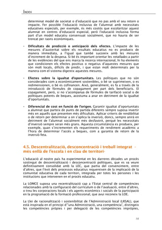 ÍNDEX 
52 
determinat model de societat o d’educació que no pas amb el seu retorn o impacte. Fer possible l’educació inclusiva de l’alumnat amb necessitats educatives especials, per exemple, és més costós que escolaritzar aquest alumnat en centres d’educació especial, però l’educació inclusiva forma part d’un model educatiu consensuat socialment, que no hauria de ser trencat per raons econòmiques. 
- Dificultats de predicció o anticipació dels efectes. L’impacte de les mesures d’austeritat sobre els resultats educatius no es produeix de manera immediata, a l’igual que també succeeix amb les mesures d’increment de la despesa. Si bé és important orientar les retallades a partir de les evidències del que ens marca la recerca internacional, hi ha elements que condicionen els efectes positius o negatius d’aquestes mesures que són molt locals, difícils de predir, i que estan molt determinats per la manera com el sistema digereix aquestes mesures. 
- Efectes sobre la igualtat d’oportunitats. Les polítiques que no són considerades com a econòmicament sostenibles, o bé se suprimeixen, o es redimensionen, o bé es cofinancen. Això, generalment, es fa a través de la introducció de fórmules de copagament per part dels beneficiaris. El copagament, però, si no s’acompanya de fórmules de tarifació social o de polítiques potents de beques, acostuma a anar en detriment de la igualtat d’oportunitats. 
- Diferencial de cost en funció de l’origen. Garantir igualtat d’oportunitats a alumnat que parteix de punts de partida diferents sempre suposa invertir més en aquells que presenten més dificultats. Aplicar criteris de rendibilitat o de retorn per determinar a on s’aplica la inversió, doncs, sempre anirà en detriment de l’alumnat socialment més desfavorit, perquè les necessitats d’inversió sempre seran més grans. Aquesta circumstància es produeix, per exemple, quan s’incrementen els requeriments de rendiment acadèmic a l’hora de determinar l’accés a beques, com a garantia de retorn de la inversió feta. 
4.5. Descentralització, desconcentració i treball integrat - més enllà de l’escola i en clau de territori- 
L’educació al nostre país ha experimentat en les darreres dècades un procés sostingut de descentralització i desconcentració polítiques, que es va veure definitivament consolidat amb la LEC, que partia del convenciment, entre d’altres, que l’èxit dels processos educatius requereixen de la implicació de la comunitat educativa de cada territori, integrada per totes les persones i les institucions que intervenen en el procés educatiu. 
La LOMCE suposa una recentralització cap a l’Estat central de competències relacionades amb la configuració del currículum o de l’avaluació, entre d’altres, o treu les corporacions locals i els agents econòmics i socials de la participació en la programació de la formació professional, que avui reconeix la LOE. 
La Llei de racionalització i sostenibilitat de l’Administració local (LRSAL), que està inspirada en el principi d’”una Administració, una competència”, distingeix les competències pròpies i per delegació de les competències impròpies,  