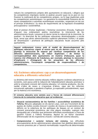 ÍNDEX 
53 
redueix les competències pròpies dels ajuntaments en educació, i afegeix que les competències impròpies només es podran assumir quan no es posi en risc financer la realització de les competències pròpies, no hi hagi duplicitats amb les competències autonòmiques i es garanteixi la sostenibilitat financera de les noves competències o activitats econòmiques assumides, respectant en tot cas el principi d’eficiència i la resta de requeriments de la legislació d’estabilitat pressupostària i sostenibilitat. 
Amb el pretext d’evitar duplicitats i fomentar economies d’escala, l’aplicació d’aquest nou ordenament podria neutralitzar la intervenció de les administracions locals i provocar en darrer terme la reducció de la intensitat, la qualitat i la diversitat de les polítiques educatives desenvolupades a escala local, sense que altres administracions supleixin plenament l’esforç i el paper de dinamització i promoció de polítiques educatives locals assumits pels ajuntaments. 
Aquest ordenament trenca amb el model de desenvolupament de polítiques educatives vigent al nostre país en els darrers anys. I és que planteja la necessitat de separar per clarificar competències de les diferents administracions, de reduir duplicitats i de limitar la corresponsabilitat dels ajuntaments en matèria d’educació, quan la mateixa Llei d’Educació de Catalunya, per exemple, planteja la necessitat d’implicació i d’integració de les actuacions de les diferents administracions, l’assumpció compartida de responsabilitats i de competències. 
4.6. Escletxes educatives: cap a un desenvolupament educatiu a diferents velocitats? 
La dinàmica del nostre sistema educatiu millora algunes escletxes educatives ja existents, com passa amb la reducció de l’abandonament educatiu prematur o amb la vinculació creixent del sistema educatiu i el sistema productiu. Ara bé, també n’obre de noves o n’accentua d’altres, sigui per les reformes estructurals aplicades o pendents d’aplicar, ja exposades precedentment, sigui per la mateixa crisi econòmica. 
El sistema educatiu està sotmès avui a forces de creixent diferenciació interna de la comunitat educativa que cal evidenciar. 
- Situació socioeconòmica de les famílies i accessibilitat econòmica de l’oferta. Mesures adoptades en els darrers anys, com ara l’increment de les quotes de moltes escoles bressol i escoles de música o la persistència dels dèficits en la cobertura de les polítiques de beques en un context de creixent precarietat econòmica, per citar alguns exemples, suposen més desigualtat per a famílies que presenten dificultats econòmiques a l’hora de garantir l’accés a l’oferta formativa. Aquest és un factor clarament diferenciador de les trajectòries d’accés i sortida del sistema educatiu. 
- Comprensivitat i caràcter inclusiu del sistema. Les dificultats pressupostàries de les administracions educatives han debilitat determinats recursos previstos per a l’atenció normalitzada i específica de determinades  