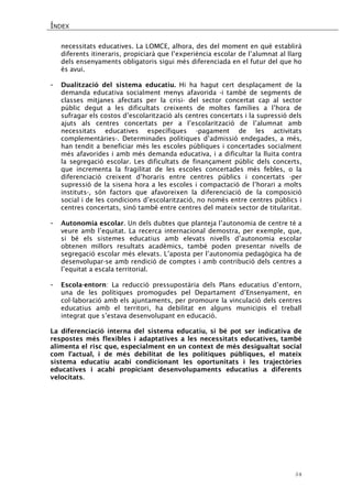 ÍNDEX 
54 
necessitats educatives. La LOMCE, alhora, des del moment en què establirà diferents itineraris, propiciarà que l’experiència escolar de l’alumnat al llarg dels ensenyaments obligatoris sigui més diferenciada en el futur del que ho és avui. 
- Dualització del sistema educatiu. Hi ha hagut cert desplaçament de la demanda educativa socialment menys afavorida -i també de segments de classes mitjanes afectats per la crisi- del sector concertat cap al sector públic degut a les dificultats creixents de moltes famílies a l’hora de sufragar els costos d’escolarització als centres concertats i la supressió dels ajuts als centres concertats per a l’escolarització de l’alumnat amb necessitats educatives específiques -pagament de les activitats complementàries-. Determinades polítiques d’admissió endegades, a més, han tendit a beneficiar més les escoles públiques i concertades socialment més afavorides i amb més demanda educativa, i a dificultar la lluita contra la segregació escolar. Les dificultats de finançament públic dels concerts, que incrementa la fragilitat de les escoles concertades més febles, o la diferenciació creixent d’horaris entre centres públics i concertats -per supressió de la sisena hora a les escoles i compactació de l’horari a molts instituts-, són factors que afavoreixen la diferenciació de la composició social i de les condicions d’escolarització, no només entre centres públics i centres concertats, sinó també entre centres del mateix sector de titularitat. 
- Autonomia escolar. Un dels dubtes que planteja l’autonomia de centre té a veure amb l’equitat. La recerca internacional demostra, per exemple, que, si bé els sistemes educatius amb elevats nivells d’autonomia escolar obtenen millors resultats acadèmics, també poden presentar nivells de segregació escolar més elevats. L’aposta per l’autonomia pedagògica ha de desenvolupar-se amb rendició de comptes i amb contribució dels centres a l’equitat a escala territorial. 
- Escola-entorn: La reducció pressupostària dels Plans educatius d’entorn, una de les polítiques promogudes pel Departament d’Ensenyament, en col·laboració amb els ajuntaments, per promoure la vinculació dels centres educatius amb el territori, ha debilitat en alguns municipis el treball integrat que s’estava desenvolupant en educació. 
La diferenciació interna del sistema educatiu, si bé pot ser indicativa de respostes més flexibles i adaptatives a les necessitats educatives, també alimenta el risc que, especialment en un context de més desigualtat social com l’actual, i de més debilitat de les polítiques públiques, el mateix sistema educatiu acabi condicionant les oportunitats i les trajectòries educatives i acabi propiciant desenvolupaments educatius a diferents velocitats. 
 