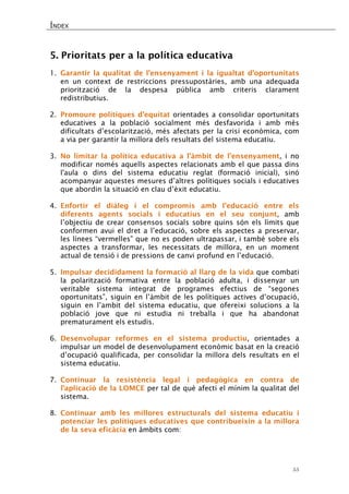 ÍNDEX 
55 
5. Prioritats per a la política educativa 
1. Garantir la qualitat de l’ensenyament i la igualtat d’oportunitats en un context de restriccions pressupostàries, amb una adequada priorització de la despesa pública amb criteris clarament redistributius. 
2. Promoure polítiques d’equitat orientades a consolidar oportunitats educatives a la població socialment més desfavorida i amb més dificultats d’escolarització, més afectats per la crisi econòmica, com a via per garantir la millora dels resultats del sistema educatiu. 
3. No limitar la política educativa a l'àmbit de l'ensenyament, i no modificar només aquells aspectes relacionats amb el que passa dins l'aula o dins del sistema educatiu reglat (formació inicial), sinó acompanyar aquestes mesures d’altres polítiques socials i educatives que abordin la situació en clau d’èxit educatiu. 
4. Enfortir el diàleg i el compromís amb l'educació entre els diferents agents socials i educatius en el seu conjunt, amb l’objectiu de crear consensos socials sobre quins són els límits que conformen avui el dret a l’educació, sobre els aspectes a preservar, les línees “vermelles” que no es poden ultrapassar, i també sobre els aspectes a transformar, les necessitats de millora, en un moment actual de tensió i de pressions de canvi profund en l’educació. 
5. Impulsar decididament la formació al llarg de la vida que combati la polarització formativa entre la població adulta, i dissenyar un veritable sistema integrat de programes efectius de “segones oportunitats”, siguin en l’àmbit de les polítiques actives d’ocupació, siguin en l’ambit del sistema educatiu, que ofereixi solucions a la població jove que ni estudia ni treballa i que ha abandonat prematurament els estudis. 
6. Desenvolupar reformes en el sistema productiu, orientades a impulsar un model de desenvolupament econòmic basat en la creació d’ocupació qualificada, per consolidar la millora dels resultats en el sistema educatiu. 
7. Continuar la resistència legal i pedagògica en contra de l’aplicació de la LOMCE per tal de què afecti el mínim la qualitat del sistema. 
8. Continuar amb les millores estructurals del sistema educatiu i potenciar les polítiques educatives que contribueixin a la millora de la seva eficàcia en àmbits com: 
 
