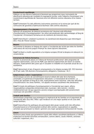ÍNDEX 
56 
Escolarització equilibrada 
Elaborar un nou decret d’admissió d’alumnat que proporcioni nous instruments de planificació educativa per combatre la segregació escolar, amb l’objectiu d’aconseguir una escolarització equilibrada de l’alumnat entre els diferents centres educatius d’un mateix territori. 
Com? Fomentant l’ús dels diferents instruments previstos en la norma per part de les comissions de garanties d’admissió d’alumnat i dels centres educatius. 
Acompanyament a l’escolaritat 
Reforçar els programes de detecció primerenca de l’alumnat amb dificultats d’escolarització, d’acompanyament i de reforç personalitzats dels aprenentatges al llarg de l’escolaritat i d’orientació formativa en els moments de transició claus. 
Com? Intensificant i ampliant la provisió i la coordinació de dispositius que intervinguin dins i fora de l’horari escolar. 
Beques 
Incrementar la despesa en beques de suport a l’escolaritat per tal de que totes les famílies amb manca de recursos puguin finançar les seves opcions educatives. 
Com? Arribant a nivells equivalents a la mitjana europea (4% de la despesa en educació no universitària). 
Estructura de l’oferta formativa 
Ampliar la provisió de places en l’oferta de formació professional i dels programes de segones oportunitats, com ara els PQPI, que ofereixin oportunitats de retorn al sistema educatiu, especialment dels joves que ni estudien ni treballen en el període actual de crisi econòmica. 
Com? Aproximant el pes d’aquests ensenyaments a la mitjana europea (UE: 29,9 alumnes de FP per cada 100 alumnes d’ensenyaments obligatoris; Catalunya: 18,1) 
Subjectivitats: valors i expectatives 
Desenvolupar accions de sensibilització social al voltant del valor de la formació, orientades a la generació d’expectatives educatives i a l’estimulació de d’interès i a l’esforç per aprendre al llarg de la vida, especialment entre l’alumnat amb més dificultats d’escolarització i les seves famílies, i en aquells territoris socialment més desfavorits. 
Com? A través de polítiques d’acompanyament a l’escolaritat que siguin, alhora, responsabilitat compartida eminentment dels municipis i dels centres; i incidint mediàticament per tal que aquestes accions estiguin acompanyades del convenciment social que són possibles i eficaces. 
Treball amb famílies 
Desenvolupar programes que promoguin la implicació de les famílies en el seguiment de l’escolaritat dels seus fills i filles i que incideixin en una major qualitat en els usos dels temps familiars. 
Com? Intensificant les polítiques de participació dels grups socials amb més dificultats d’escolarització en el funcionament ordinari dels centres, especialment en aquelles activitats que promouen la relació i generen una major apropiació institucional de l’escola. 
Lleure 
Promoure plans locals que garanteixin l’accés dels infants socialment desfavorits a l’oferta d’educació no formal (activitats extraescolars, centres oberts, casals infantils, activitats culturals i esportives, etc.) 
 