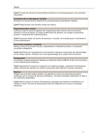 ÍNDEX 
57 
Com? A través de mesures d’accessibilitat econòmica o d’acompanyament a les activitats educatives. 
Conciliació de la vida laboral i familiar 
Promoure un acord social al voltant de la conciliació de la vida laboral i familiar. 
Com? Proporcionant a les famílies temps per educar. 
Organització dels centres 
Continuar amb la revisió d’aspectes de l’organització dels centres com ara la funció directiva i la funció docent, el suport professional als docents, els marges d’autonomia escolar o l’avaluació del sistema educatiu. 
Com? Coneixent millor els factors de benestar a l’escola i en el professorat i contribuint a la seva optimització. 
Currículum acadèmic i avaluació 
Revisar a fons el currículum escolar, especialment a l’educació primària i a l’educació secundària obligatòria. 
Com? Identificant les competències instrumentals i bàsiques necessàries per desenvolupar en els temps actuals i reforçant-ne el seu aprenentatge en el conjunt del currículum. 
Finançament 
Incrementar progressivament la despesa en educació sobre el PIB fins al 6%, tal com preveu la Llei d’Educació de Catalunya. 
Com? Aproximant la inversió en educació a la mitjana europea, i garantint el finançament públic suficient per abordar les millores necessàries dels diferents sistemes educatius. 
Recerca 
Elaborar per part dels poders públics una agenda en recerca en educació que generi evidències per a la presa de decisions polítiques, i formular polítiques educatives en base a les evidències disponibles. 
Com? Amb la creació d’un banc d’innovacions avaluades que faciliti la transferència, el treball en xarxa i les vies de comunicació entre els implicats en la recerca i la política educativa. 
