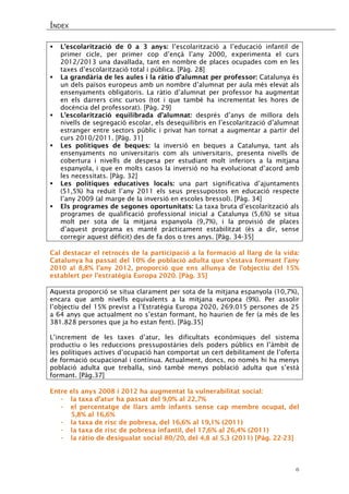 ÍNDEX 
6 
 L’escolarització de 0 a 3 anys: l’escolarització a l’educació infantil de primer cicle, per primer cop d’ençà l’any 2000, experimenta el curs 2012/2013 una davallada, tant en nombre de places ocupades com en les taxes d’escolarització total i pública. [Pàg. 28] 
 La grandària de les aules i la ràtio d’alumnat per professor: Catalunya és un dels països europeus amb un nombre d’alumnat per aula més elevat als ensenyaments obligatoris. La ràtio d’alumnat per professor ha augmentat en els darrers cinc cursos (tot i que també ha incrementat les hores de docència del professorat). [Pàg. 29] 
 L’escolarització equilibrada d’alumnat: després d’anys de millora dels nivells de segregació escolar, els desequilibris en l’escolarització d’alumnat estranger entre sectors públic i privat han tornat a augmentar a partir del curs 2010/2011. [Pàg. 31] 
 Les polítiques de beques: la inversió en beques a Catalunya, tant als ensenyaments no universitaris com als universitaris, presenta nivells de cobertura i nivells de despesa per estudiant molt inferiors a la mitjana espanyola, i que en molts casos la inversió no ha evolucionat d’acord amb les necessitats. [Pàg. 32] 
 Les polítiques educatives locals: una part significativa d’ajuntaments (51,5%) ha reduït l’any 2011 els seus pressupostos en educació respecte l’any 2009 (al marge de la inversió en escoles bressol). [Pàg. 34] 
 Els programes de segones oportunitats: La taxa bruta d’escolarització als programes de qualificació professional inicial a Catalunya (5,6%) se situa molt per sota de la mitjana espanyola (9,7%), i la provisió de places d’aquest programa es manté pràcticament estabilitzat (és a dir, sense corregir aquest dèficit) des de fa dos o tres anys. [Pàg. 34-35] 
Cal destacar el retrocés de la participació a la formació al llarg de la vida: Catalunya ha passat del 10% de població adulta que s’estava formant l’any 2010 al 8,8% l’any 2012, proporció que ens allunya de l’objectiu del 15% establert per l’estratègia Europa 2020. [Pàg. 35] 
Aquesta proporció se situa clarament per sota de la mitjana espanyola (10,7%), encara que amb nivells equivalents a la mitjana europea (9%). Per assolir l’objectiu del 15% previst a l’Estratègia Europa 2020, 269.015 persones de 25 a 64 anys que actualment no s’estan formant, ho haurien de fer (a més de les 381.828 persones que ja ho estan fent). [Pàg.35] 
L’increment de les taxes d’atur, les dificultats econòmiques del sistema productiu o les reduccions pressupostàries dels poders públics en l’àmbit de les polítiques actives d’ocupació han comportat un cert debilitament de l’oferta de formació ocupacional i contínua. Actualment, doncs, no només hi ha menys població adulta que treballa, sinó també menys població adulta que s’està formant. [Pàg.37] 
Entre els anys 2008 i 2012 ha augmentat la vulnerabilitat social: 
- la taxa d’atur ha passat del 9,0% al 22,7% 
- el percentatge de llars amb infants sense cap membre ocupat, del 5,8% al 16,6% 
- la taxa de risc de pobresa, del 16,6% al 19,1% (2011) 
- la taxa de risc de pobresa infantil, del 17,6% al 26,4% (2011) 
- la ràtio de desigualat social 80/20, del 4,8 al 5,3 (2011) [Pàg. 22-23] 
 