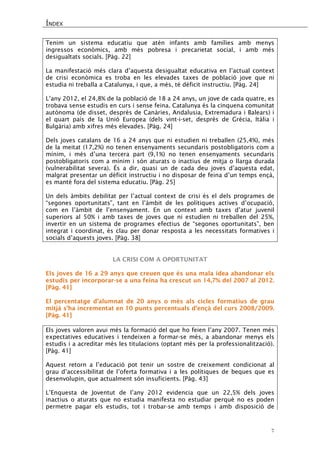 ÍNDEX 
7 
Tenim un sistema educatiu que atén infants amb famílies amb menys ingressos econòmics, amb més pobresa i precarietat social, i amb més desigualtats socials. [Pàg. 22] 
La manifestació més clara d’aquesta desigualtat educativa en l’actual context de crisi econòmica es troba en les elevades taxes de població jove que ni estudia ni treballa a Catalunya, i que, a més, té dèficit instructiu. [Pàg. 24] 
L’any 2012, el 24,8% de la població de 18 a 24 anys, un jove de cada quatre, es trobava sense estudis en curs i sense feina. Catalunya és la cinquena comunitat autònoma (de disset, després de Canàries, Andalusia, Extremadura i Balears) i el quart país de la Unió Europea (dels vint-i-set, després de Grècia, Itàlia i Bulgària) amb xifres més elevades. [Pàg. 24] 
Dels joves catalans de 16 a 24 anys que ni estudien ni treballen (25,4%), més de la meitat (17,2%) no tenen ensenyaments secundaris postobligatoris com a mínim, i més d’una tercera part (9,1%) no tenen ensenyaments secundaris postobligatoris com a mínim i són aturats o inactius de mitja o llarga durada (vulnerabilitat severa). És a dir, quasi un de cada deu joves d’aquesta edat, malgrat presentar un dèficit instructiu i no disposar de feina d’un temps ençà, es manté fora del sistema educatiu. [Pàg. 25] 
Un dels àmbits debilitat per l’actual context de crisi és el dels programes de “segones oportunitats”, tant en l’àmbit de les polítiques actives d’ocupació, com en l’àmbit de l’ensenyament. En un context amb taxes d’atur juvenil superiors al 50% i amb taxes de joves que ni estudien ni treballen del 25%, invertir en un sistema de programes efectius de “segones oportunitats”, ben integrat i coordinat, és clau per donar resposta a les necessitats formatives i socials d’aquests joves. [Pàg. 38] 
LA CRISI COM A OPORTUNITAT 
Els joves de 16 a 29 anys que creuen que és una mala idea abandonar els estudis per incorporar-se a una feina ha crescut un 14,7% del 2007 al 2012. [Pàg. 41] 
El percentatge d’alumnat de 20 anys o més als cicles formatius de grau mitjà s’ha incrementat en 10 punts percentuals d’ençà del curs 2008/2009. [Pàg. 41] 
Els joves valoren avui més la formació del que ho feien l’any 2007. Tenen més expectatives educatives i tendeixen a formar-se més, a abandonar menys els estudis i a acreditar més les titulacions (optant més per la professionalització). [Pàg. 41] 
Aquest retorn a l’educació pot tenir un sostre de creixement condicionat al grau d’accessibilitat de l’oferta formativa i a les polítiques de beques que es desenvolupin, que actualment són insuficients. [Pàg. 43] 
L’Enquesta de Joventut de l’any 2012 evidencia que un 22,5% dels joves inactius o aturats que no estudia manifesta no estudiar perquè no es poden permetre pagar els estudis, tot i trobar-se amb temps i amb disposició de  