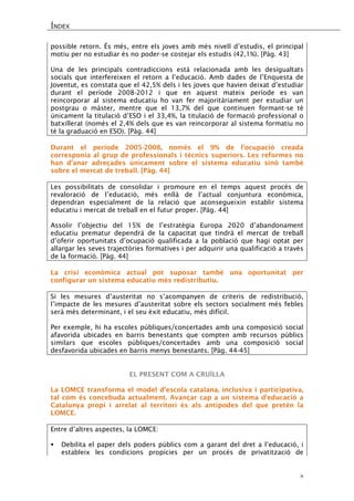 ÍNDEX 
8 
possible retorn. És més, entre els joves amb més nivell d’estudis, el principal motiu per no estudiar és no poder-se costejar els estudis (42,1%). [Pàg. 43] 
Una de les principals contradiccions està relacionada amb les desigualtats socials que interfereixen el retorn a l’educació. Amb dades de l’Enquesta de Joventut, es constata que el 42,5% dels i les joves que havien deixat d’estudiar durant el període 2008-2012 i que en aquest mateix període es van reincorporar al sistema educatiu ho van fer majoritàriament per estudiar un postgrau o màster, mentre que el 13,7% del que continuen formant-se té únicament la titulació d’ESO i el 33,4%, la titulació de formació professional o batxillerat (només el 2,4% dels que es van reincorporar al sistema formatiu no té la graduació en ESO). [Pàg. 44] 
Durant el període 2005-2008, només el 9% de l’ocupació creada corresponia al grup de professionals i tècnics superiors. Les reformes no han d’anar adreçades únicament sobre el sistema educatiu sinó també sobre el mercat de treball. [Pàg. 44] 
Les possibilitats de consolidar i promoure en el temps aquest procés de revaloració de l’educació, més enllà de l’actual conjuntura econòmica, dependran especialment de la relació que aconsegueixin establir sistema educatiu i mercat de treball en el futur proper. [Pàg. 44] 
Assolir l’objectiu del 15% de l’estratègia Europa 2020 d’abandonament educatiu prematur dependrà de la capacitat que tindrà el mercat de treball d’oferir oportunitats d’ocupació qualificada a la població que hagi optat per allargar les seves trajectòries formatives i per adquirir una qualificació a través de la formació. [Pàg. 44] 
La crisi econòmica actual pot suposar també una oportunitat per configurar un sistema educatiu més redistributiu. 
Si les mesures d’austeritat no s’acompanyen de criteris de redistribució, l’impacte de les mesures d’austeritat sobre els sectors socialment més febles serà més determinant, i el seu èxit educatiu, més difícil. 
Per exemple, hi ha escoles públiques/concertades amb una composició social afavorida ubicades en barris benestants que compten amb recursos públics similars que escoles públiques/concertades amb una composició social desfavorida ubicades en barris menys benestants. [Pàg. 44-45] 
EL PRESENT COM A CRUÏLLA 
La LOMCE transforma el model d’escola catalana, inclusiva i participativa, tal com és concebuda actualment. Avançar cap a un sistema d’educació a Catalunya propi i arrelat al territori és als antípodes del que pretén la LOMCE. 
Entre d’altres aspectes, la LOMCE: 
 Debilita el paper dels poders públics com a garant del dret a l’educació, i estableix les condicions propícies per un procés de privatització de  
