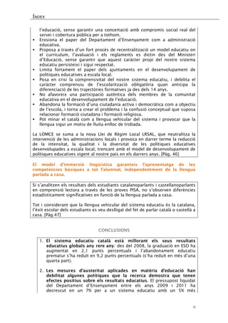 ÍNDEX 
9 
l’educació, sense garantir una concertació amb compromís social real del servei i cobertura pública per a tothom. 
 Erosiona el paper del Departament d’Ensenyament com a administració educativa. 
 Proposa a través d’un fort procés de recentralització un model educatiu on el currículum, l’avaluació i els reglaments es dictin des del Ministeri d’Educació, sense garantir que aquest caràcter propi del nostre sistema educatiu persisteixi i sigui respectat. 
 Limita fortament el paper dels ajuntaments en el desenvolupament de polítiques educatives a escala local. 
 Posa en crisi la comprensivitat del nostre sistema educatiu, i debilita el caràcter comprensiu de l’escolarització obligatòria quan anticipa la diferenciació de les trajectòries formatives ja des dels 14 anys. 
 No afavoreix una participació autèntica dels membres de la comunitat educativa en el desenvolupament de l’educació. 
 Abandona la formació d’una ciutadania activa i democràtica com a objectiu de l’escola, i torna a crear el problema i la confusió conceptual que suposa relacionar formació ciutadana i formació religiosa. 
 Pot minar el català com a llengua vehicular del sistema i provocar que la llengua sigui un motiu de lluita enlloc de trobada. 
La LOMCE se suma a la nova Llei de Règim Local LRSAL, que neutralitza la intervenció de les administracions locals i provoca en darrer terme la reducció de la intensitat, la qualitat i la diversitat de les polítiques educatives desenvolupades a escala local, trencant amb el model de desenvolupament de polítiques educatives vigent al nostre país en els darrers anys. [Pàg. 46] 
El model d’immersió lingüística garanteix l’aprenentatge de les competències bàsiques a tot l’alumnat, independentment de la llengua parlada a casa. 
Si s’analitzen els resultats dels estudiants catalanoparlants i castellanoparlants en comprensió lectora a través de les proves PISA, no s’observen diferències estadísticament significatives en funció de la llengua parlada a casa. 
Tot i considerant que la llengua vehicular del sistema educatiu és la catalana, l’èxit escolar dels estudiants es veu deslligat del fet de parlar català o castellà a casa. [Pàg.47] 
CONCLUSIONS 
1. El sistema educatiu català està millorant els seus resultats educatius globals any rere any: des del 2008, la graduació en ESO ha augmentat en 2,1 punts percentuals i l’abandonament educatiu prematur s’ha reduït en 9,2 punts percentuals (s’ha reduït en més d’una quarta part). 
2. Les mesures d’austeritat aplicades en matèria d’educació han debilitat algunes polítiques que la recerca demostra que tenen efectes positius sobre els resultats educatius. El pressupost liquidat del Departament d’Ensenyament entre els anys 2009 i 2011 ha decrescut en un 7% per a un sistema educatiu amb un 5% més  