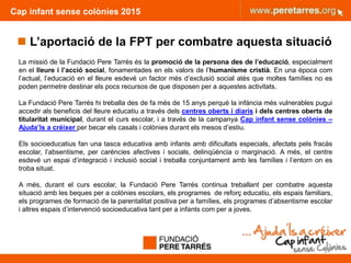 Cap infant sense colònies 2015
 L’aportació de la FPT per combatre aquesta situació
La missió de la Fundació Pere Tarrés és la promoció de la persona des de l’educació, especialment
en el lleure i l’acció social, fonamentades en els valors de l’humanisme cristià. En una època com
l’actual, l’educació en el lleure esdevé un factor més d’exclusió social atès que moltes famílies no es
poden permetre destinar els pocs recursos de que disposen per a aquestes activitats.
La Fundació Pere Tarrés hi treballa des de fa més de 15 anys perquè la infància més vulnerables pugui
accedir als beneficis del lleure educatiu a través dels centres oberts i diaris i dels centres oberts de
titularitat municipal, durant el curs escolar, i a través de la campanya Cap infant sense colònies –
Ajuda’ls a créixer per becar els casals i colònies durant els mesos d’estiu.
Els socioeducatius fan una tasca educativa amb infants amb dificultats especials, afectats pels fracàs
escolar, l’absentisme, per carències afectives i socials, delinqüència o marginació. A més, el centre
esdevé un espai d’integració i inclusió social i treballa conjuntament amb les famílies i l’entorn on es
troba situat.
A més, durant el curs escolar, la Fundació Pere Tarrés continua treballant per combatre aquesta
situació amb les beques per a colònies escolars, els programes de reforç educatiu, els espais familiars,
els programes de formació de la parentalitat positiva per a famílies, els programes d’absentisme escolar
i altres espais d’intervenció socioeducativa tant per a infants com per a joves.
14
 