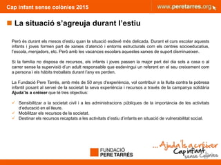 Cap infant sense colònies 2015
 La situació s’agreuja durant l’estiu
Però és durant els mesos d’estiu quan la situació esdevé més delicada. Durant el curs escolar aquests
infants i joves formen part de xarxes d’atenció i entorns estructurals com els centres socioeducatius,
l’escola, menjadors, etc. Però amb les vacances escolars aquestes xarxes de suport disminueixen.
Si la família no disposa de recursos, els infants i joves passen la major part del dia sols a casa o al
carrer sense la supervisió d’un adult responsable que esdevingui un referent en el seu creixement com
a persona i els hàbits treballats durant l’any es perden.
La Fundació Pere Tarrés, amb més de 50 anys d’experiència, vol contribuir a la lluita contra la pobresa
infantil posant al servei de la societat la seva experiència i recursos a través de la campanya solidària
Ajuda’ls a créixer que té tres objectius:
 Sensibilitzar a la societat civil i a les administracions públiques de la importància de les activitats
d’educació en el lleure.
 Mobilitzar els recursos de la societat.
 Destinar els recursos recaptats a les activitats d’estiu d’infants en situació de vulnerabilitat social.
15
 