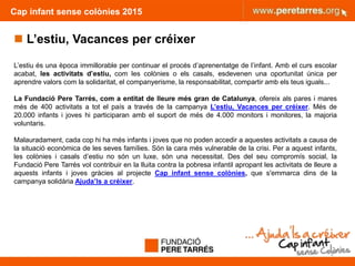 Cap infant sense colònies 2015
 L’estiu, Vacances per créixer
L’estiu és una època immillorable per continuar el procés d’aprenentatge de l’infant. Amb el curs escolar
acabat, les activitats d’estiu, com les colònies o els casals, esdevenen una oportunitat única per
aprendre valors com la solidaritat, el companyerisme, la responsabilitat, compartir amb els teus iguals...
La Fundació Pere Tarrés, com a entitat de lleure més gran de Catalunya, ofereix als pares i mares
més de 400 activitats a tot el país a través de la campanya L’estiu, Vacances per créixer. Més de
20.000 infants i joves hi participaran amb el suport de més de 4.000 monitors i monitores, la majoria
voluntaris.
Malauradament, cada cop hi ha més infants i joves que no poden accedir a aquestes activitats a causa de
la situació econòmica de les seves famílies. Són la cara més vulnerable de la crisi. Per a aquest infants,
les colònies i casals d’estiu no són un luxe, són una necessitat. Des del seu compromís social, la
Fundació Pere Tarrés vol contribuir en la lluita contra la pobresa infantil apropant les activitats de lleure a
aquests infants i joves gràcies al projecte Cap infant sense colònies, que s'emmarca dins de la
campanya solidària Ajuda’ls a créixer.
2
 
