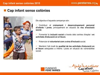Cap infant sense colònies 2015
 Cap infant sense colònies
20
Els objectius d’aquesta campanya són:
 Contribuir al creixement i desenvolupament personal
d'infants i joves, principalment en situació de risc d'exclusió
social.
 Fomentar la inclusió social a través dels centres d'esplai i en
activitats d'educació en el lleure.
 Potenciar el voluntariat com a eina d'inclusió social.
 Mantenir l’alt nivell de qualitat de les activitats d'educació en
el lleure adreçades a infants i joves en situació de vulnerabilitat
social.
 