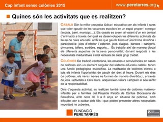 FUNDACIÓ PERE TARRÉS ACTIVITATS D’ESTIU PER A INFÀNCIA VULNERABLE
Cap infant sense colònies 2015
 Quines són les activitats que es realitzen?
CASALS Són la millor proposta lúdica i educativa per als infants i joves
que volen gaudir de les vacances escolars en un espai proper i conegut
(escola, barri, municipi,...). Els casals es creen al volant d’un eix central
d’animació a través del qual es desenvolupen les diferents activitats de
lleure de caire educatiu amb les que gaudir l’estiu d’una forma divertida i
participativa: jocs d’interior i exterior, jocs d’aigua, danses i cançons,
gimcanes, tallers, sortides, esports... Es treballa així de manera global
els diferents aspectes de la seva personalitat, donant resposta a les
necessitats maduratives i intel·lectuals de cada grup d’edat.
COLÒNIES De tradició centenària, les estades o convivències en cases
de colònies són un element singular del sistema educatiu català i tenen
una funció pedagògica específica. La realització de colònies ofereix a
tots els infants l'oportunitat de gaudir del dret al lleure. Durant els dies
de colònies, els nens i nenes es formen de manera divertida; i, a través
de jocs i activitats a l’aire lliure, adquireixen valors i amplien el seu sentit
de la responsabilitat.
Dins d’aquesta activitat, es realitzen també torns de colònies materno-
infantils per a famílies del Projecte Paidós de Càritas Diocesana de
Barcelona, amb nens de 0 a 6 anys en situació de pobresa, amb
dificultat per a cuidar dels fills i que poden presentar altres necessitats
important no cobertes.
 
