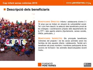 FUNDACIÓ PERE TARRÉS ACTIVITATS D’ESTIU PER A INFÀNCIA VULNERABLE
Cap infant sense colònies 2015
 Descripció dels beneficiaris
BENEFICIARIS DIRECTES Infants i adolescents d’entre 3 i
16 anys que es troben en situació de vulnerabilitat social.
Tal i com hem descrit, la selecció dels beneficiaris prové de
les sinèrgies i coordinacions pròpies dels departaments de
la FPT i dels agents externs (Ajuntaments, xarxes socials,
ONGs, particulars...)
BENEFICIARIS INDIRECTES Els principals beneficiaris
indirectes del projecte i de les seves activitats seran les
famílies de tots aquests infants i adolescents. També se’n
beneficien els joves monitors i monitores participants de les
accions de formació i les activitats desenvolupades durant
l’estiu.
 