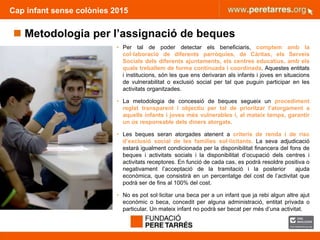 • Per tal de poder detectar els beneficiaris, comptem amb la
col·laboració de diferents parròquies, de Càritas, els Serveis
Socials dels diferents ajuntaments, els centres educatius, amb els
quals treballem de forma continuada i coordinada. Aquestes entitats
i institucions, són les que ens derivaran als infants i joves en situacions
de vulnerabilitat o exclusió social per tal que puguin participar en les
activitats organitzades.
• La metodologia de concessió de beques segueix un procediment
reglat transparent i objectiu per tal de prioritzar l’atorgament a
aquells infants i joves més vulnerables i, al mateix temps, garantir
un ús responsable dels diners atorgats.
• Les beques seran atorgades atenent a criteris de renda i de risc
d’exclusió social de les famílies sol·licitants. La seva adjudicació
estarà igualment condicionada per la disponibilitat financera del fons de
beques i activitats socials i la disponibilitat d’ocupació dels centres i
activitats receptores. En funció de cada cas, es podrà resoldre positiva o
negativament l’acceptació de la tramitació i la posterior ajuda
econòmica, que consistirà en un percentatge del cost de l’activitat que
podrà ser de fins al 100% del cost.
• No es pot sol·licitar una beca per a un infant que ja rebi algun altre ajut
econòmic o beca, concedit per alguna administració, entitat privada o
particular. Un mateix infant no podrà ser becat per més d’una activitat.
Cap infant sense colònies 2015
 Metodologia per l’assignació de beques
 