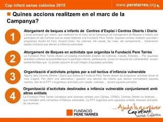 Cap infant sense colònies 2015
 Quines accions realitzem en el marc de la
Campanya?
1
2
3
4
Atorgament de beques a infants de Centres d’Esplai i Centres Oberts i Diaris
L’acció principal, per volum, que realitzem en el marc de la Campanya és l’atorgament de Beques a infants que
participen en els Centres que es estan federats a la Fundació Pere Tarrés. Aquests centres realitzen activitats i
programes durant tot l’any. Durant l’estiu, les colònies, els casals, les rutes, els campaments,... Esdevenen
espais inclusius que atenen a infància vulnerable.
Atorgament de Beques en activitats que organitza la Fundació Pere Tarrés
La Fundació Pere Tarrés ofereix un catàleg d’activitats pròpies de Colònies, Casals, Estades,... Per aquestes
activitats s’ofereix la possibilitat que hi participin infants, adolescents i joves en situació de vulnerabilitat social i
també famílies que no poden assumir el cost íntegre d’aquestes activitats.
Organització d’activitats pròpies per a col·lectius d’infància vulnerable
Alguns dels Centres Oberts i Diaris que federa la Fundació Pere Tarrés deixen de programar activitats duran el
mes d’agost. Per oferir una alternativa i garantir una atenció als infants que atenen normalment aquests
centres, des de la FPT s’organitzen activitats com casals, colònies,... durant aquests períodes.
Organització d’activitats destinades a infància vulnerable conjuntament amb
altres entitats
La Fundació Pere Tarrés col·labora amb diverses entitats com Càritas, CRAEs, Centres Oberts no federats,...
que treballen amb col·lectius d’infància vulnerable. La FPT organitza amb aquestes entitats diverses activitats
de vacances.
32
 
