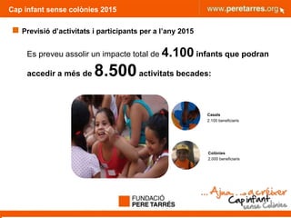 Cap infant sense colònies 2015
 Previsió d’activitats i participants per a l’any 2015
Es preveu assolir un impacte total de 4.100 infants que podran
accedir a més de 8.500activitats becades:
Casals
2.100 beneficiaris
Colònies
2.000 beneficiaris
 