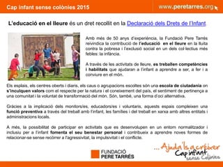 Cap infant sense colònies 2015
4
L’educació en el lleure és un dret recollit en la Declaració dels Drets de l’Infant.
Amb més de 50 anys d’experiència, la Fundació Pere Tarrés
reivindica la contribució de l’educació en el lleure en la lluita
contra la pobresa i l’exclusió social en un dels col·lectius més
febles: la infància.
A través de les activitats de lleure, es treballen competències
i habilitats que ajudaran a l’infant a aprendre a ser, a fer i a
conviure en el món.
Els esplais, els centres oberts i diaris, els caus o agrupacions escoltes són una escola de ciutadania on
s’inculquen valors com el respecte per la natura i el coneixement del país, el sentiment de pertinença a
una comunitat i la voluntat de transformació del món. Són, també, una forma d’oci alternativa.
Gràcies a la implicació dels monitors/es, educadors/es i voluntaris, aquests espais compleixen una
funció preventiva a través del treball amb l’infant, les famílies i del treball en xarxa amb altres entitats i
administracions locals.
A més, la possibilitat de participar en activitats que es desenvolupen en un entorn normalitzador i
inclusiu per a l’infant fomenta el seu benestar personal i contribueix a aprendre noves formes de
relacionar-se sense recórrer a l'agressivitat, la impulsivitat i el conflicte.
 