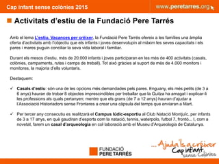 Cap infant sense colònies 2015
 Activitats d’estiu de la Fundació Pere Tarrés
7
Amb el lema L’estiu. Vacances per créixer, la Fundació Pere Tarrés ofereix a les famílies una àmplia
oferta d’activitats amb l’objectiu que els infants i joves desenvolupin al màxim les seves capacitats i els
pares i mares puguin conciliar la seva vida laboral i familiar.
Durant els mesos d’estiu, més de 20.000 infants i joves participaran en les més de 400 activitats (casals,
colònies, campaments, rutes i camps de treball). Tot això gràcies al suport de més de 4.000 monitors i
monitores, la majoria d’ells voluntaris.
Destaquem:
 Casals d’estiu: són una de les opcions més demandades pels pares. Enguany, els més petits (de 3 a
6 anys) hauran de trobar 8 objectes imprescindibles per treballar que la Guitza ha amagat i explicar-li
les professions als quals pertanyen; mentre que els grans (de 7 a 12 anys) hauran d’ajudar a
l’Associació Historiadors sense Fronteres a crear una càpsula del temps que enviaran a Mart.
 Per tercer any consecutiu es realitzarà el Campus lúdic-esportiu al Club Natació Montjuïc, per infants
de 3 a 17 anys, en què gaudiran d’esports com la natació, tennis, waterpolo, futbol 7, frontó... I, com a
novetat, farem un casal d’arqueologia en col·laboració amb el Museu d’Arqueologia de Catalunya.
 