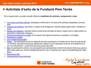 Cap infant sense colònies 2015
 Activitats d’estiu de la Fundació Pere Tarrés
8
Per a aquest estiu, es poden escollir diferents modalitats de colònies, campaments i rutes:
 Les meves primeres colònies: adreçades a infants de 5 a 8 anys amb activitats adaptades a la seva
edat.
 Colònies de Robòtica: aprendran a utilitzar la tecnologia per resoldre petits reptes diaris i treballar en
equip
 Disseny de videojocs: aquesta colònia combina les activitats de lleure i esport amb un taller pràctic on
aprendran a dissenyar videojocs.
 Colònies temàtiques en anglès: en la natura, fent esports d’aventura o aquàtics o a la platja .
 Periodisme i anglès.
 Curs residencial d’anglès.
 Teatre: , els participants viuran la màgia de les arts escèniques en el teatre de la casa de colònies de
La Conreria, aprendran tècniques teatrals per millorar la seva expressió corporal, la modulació de la
veu i la improvisació, i construiran els seus propis decorats.
 Ball: els participants crearan una coreografia que representaran el darrer dia davant dels seus pares a
partir dels estils que hauran treballat prèviament: jazz, funky/hip-hop, dansa oriental/bollywood i balls
llatins.
 Menorca en Bici.
 Campaments d’excursionisme.
 
